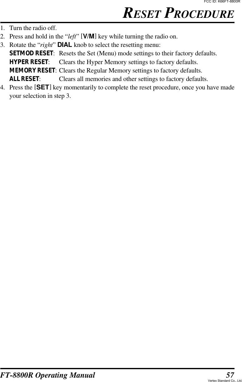 57FT-8800R Operating Manual1. Turn the radio off.2. Press and hold in the “left” [V/M] key while turning the radio on.3. Rotate the “right” DIAL knob to select the resetting menu:SETMOD RESET:Resets the Set (Menu) mode settings to their factory defaults.HYPER RESET:Clears the Hyper Memory settings to factory defaults.MEMORY RESET:Clears the Regular Memory settings to factory defaults.ALL RESET:Clears all memories and other settings to factory defaults.4. Press the [SET] key momentarily to complete the reset procedure, once you have madeyour selection in step 3.RESET PROCEDUREFCC ID: K66FT-8800RVertex Standard Co., Ltd.