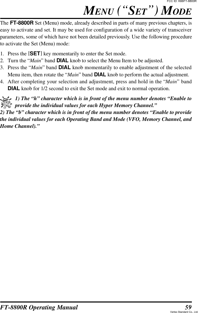 59FT-8800R Operating ManualThe FT-8800R Set (Menu) mode, already described in parts of many previous chapters, iseasy to activate and set. It may be used for configuration of a wide variety of transceiverparameters, some of which have not been detailed previously. Use the following procedureto activate the Set (Menu) mode:1. Press the [SET] key momentarily to enter the Set mode.2. Turn the “Main” band DIAL knob to select the Menu Item to be adjusted.3. Press the “Main” band DIAL knob momentarily to enable adjustment of the selectedMenu item, then rotate the “Main” band DIAL knob to perform the actual adjustment.4. After completing your selection and adjustment, press and hold in the “Main” bandDIAL knob for 1/2 second to exit the Set mode and exit to normal operation.1) The “h” character which is in front of the menu number denotes “Enable toprovide the individual values for each Hyper Memory Channel.”2) The “b” character which is in front of the menu number denotes “Enable to providethe individual values for each Operating Band and Mode (VFO, Memory Channel, andHome Channel).”MENU (“SET”) MODEFCC ID: K66FT-8800RVertex Standard Co., Ltd.