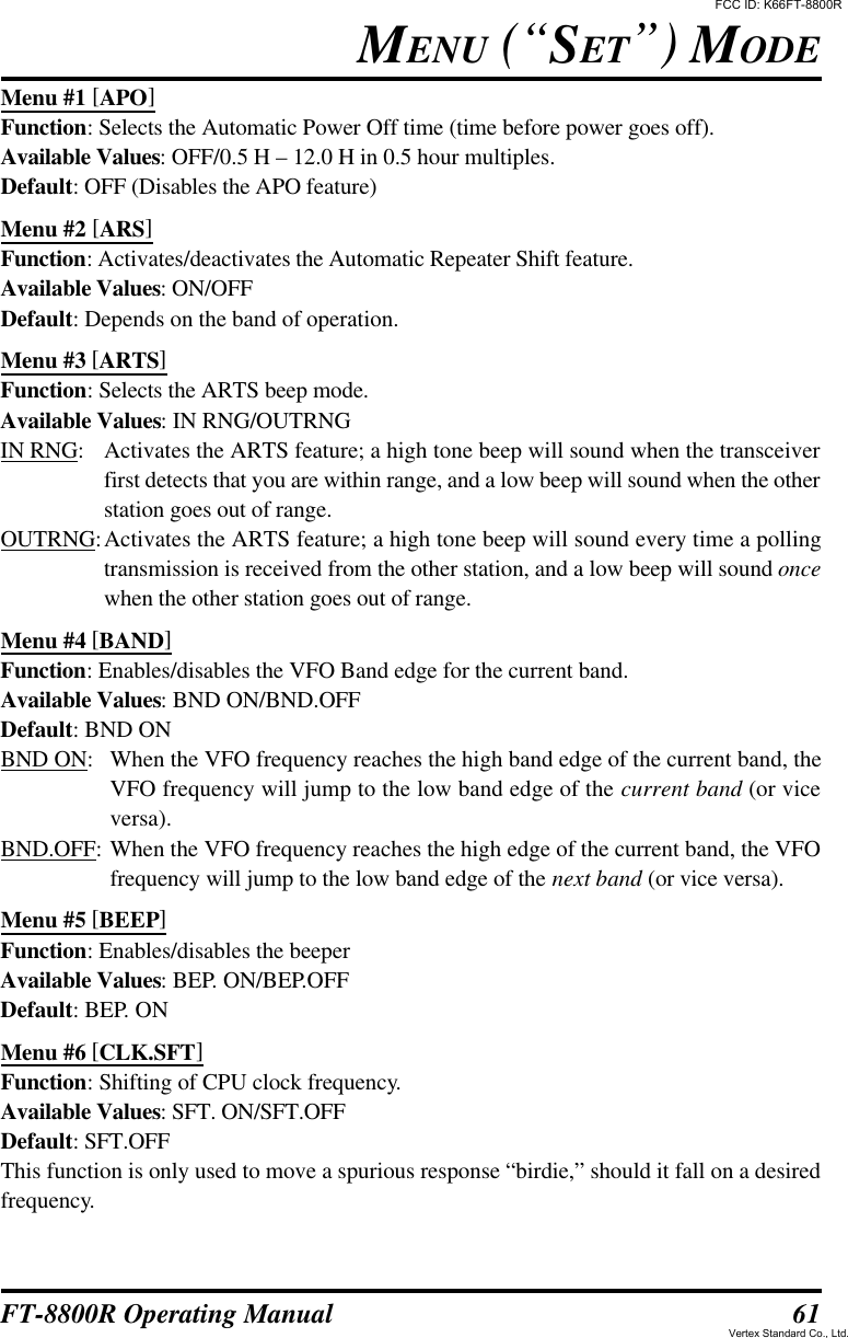 61FT-8800R Operating ManualMenu #1 [APO]Function: Selects the Automatic Power Off time (time before power goes off).Available Values: OFF/0.5 H – 12.0 H in 0.5 hour multiples.Default: OFF (Disables the APO feature)Menu #2 [ARS]Function: Activates/deactivates the Automatic Repeater Shift feature.Available Values: ON/OFFDefault: Depends on the band of operation.Menu #3 [ARTS]Function: Selects the ARTS beep mode.Available Values: IN RNG/OUTRNGIN RNG:Activates the ARTS feature; a high tone beep will sound when the transceiverfirst detects that you are within range, and a low beep will sound when the otherstation goes out of range.OUTRNG:Activates the ARTS feature; a high tone beep will sound every time a pollingtransmission is received from the other station, and a low beep will sound oncewhen the other station goes out of range.Menu #4 [BAND]Function: Enables/disables the VFO Band edge for the current band.Available Values: BND ON/BND.OFFDefault: BND ONBND ON:When the VFO frequency reaches the high band edge of the current band, theVFO frequency will jump to the low band edge of the current band (or viceversa).BND.OFF:When the VFO frequency reaches the high edge of the current band, the VFOfrequency will jump to the low band edge of the next band (or vice versa).Menu #5 [BEEP]Function: Enables/disables the beeperAvailable Values: BEP. ON/BEP.OFFDefault: BEP. ONMenu #6 [CLK.SFT]Function: Shifting of CPU clock frequency.Available Values: SFT. ON/SFT.OFFDefault: SFT.OFFThis function is only used to move a spurious response “birdie,” should it fall on a desiredfrequency.MENU (“SET”) MODEFCC ID: K66FT-8800RVertex Standard Co., Ltd.