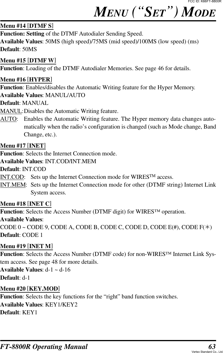 63FT-8800R Operating ManualMenu #14 [DTMF S]Function: Setting of the DTMF Autodialer Sending Speed.Available Values: 50MS (high speed)/75MS (mid speed)/100MS (low speed) (ms)Default: 50MSMenu #15 [DTMF W]Function: Loading of the DTMF Autodialer Memories. See page 46 for details.Menu #16 [HYPER]Function: Enables/disables the Automatic Writing feature for the Hyper Memory.Available Values: MANUL/AUTODefault: MANUALMANUL:Disables the Automatic Writing feature.AUTO:Enables the Automatic Writing feature. The Hyper memory data changes auto-matically when the radio’s configuration is changed (such as Mode change, BandChange, etc.).Menu #17 [INET]Function: Selects the Internet Connection mode.Available Values: INT.COD/INT.MEMDefault: INT.CODINT.COD:Sets up the Internet Connection mode for WIRESTM access.INT.MEM:Sets up the Internet Connection mode for other (DTMF string) Internet LinkSystem access.Menu #18 [INET C]Function: Selects the Access Number (DTMF digit) for WIRES™ operation.Available Values:CODE 0 ~ CODE 9, CODE A, CODE B, CODE C, CODE D, CODE E(#), CODE F(Ú)Default: CODE 1Menu #19 [INET M]Function: Selects the Access Number (DTMF code) for non-WIRES™ Internet Link Sys-tem access. See page 48 for more details.Available Values: d-1 ~ d-16Default: d-1Menu #20 [KEY.MOD]Function: Selects the key functions for the “right” band function switches.Available Values: KEY1/KEY2Default: KEY1MENU (“SET”) MODEFCC ID: K66FT-8800RVertex Standard Co., Ltd.