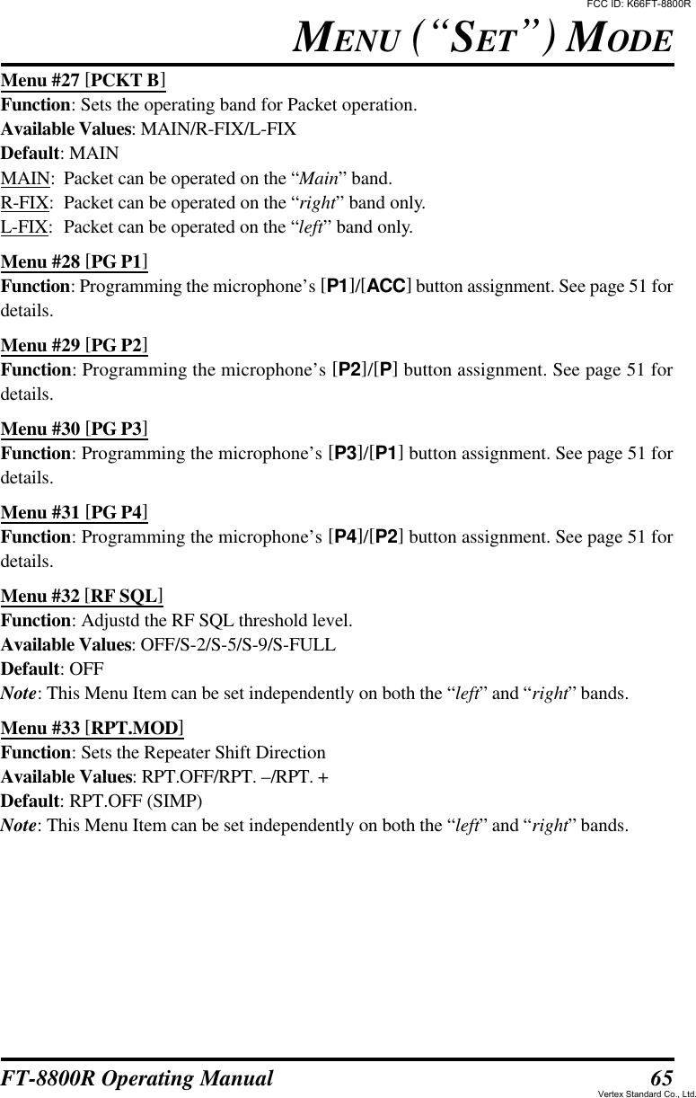 65FT-8800R Operating ManualMENU (“SET”) MODEMenu #27 [PCKT B]Function: Sets the operating band for Packet operation.Available Values: MAIN/R-FIX/L-FIXDefault: MAINMAIN:Packet can be operated on the “Main” band.R-FIX:Packet can be operated on the “right” band only.L-FIX:Packet can be operated on the “left” band only.Menu #28 [PG P1]Function: Programming the microphone’s [P1]/[ACC] button assignment. See page 51 fordetails.Menu #29 [PG P2]Function: Programming the microphone’s [P2]/[P] button assignment. See page 51 fordetails.Menu #30 [PG P3]Function: Programming the microphone’s [P3]/[P1] button assignment. See page 51 fordetails.Menu #31 [PG P4]Function: Programming the microphone’s [P4]/[P2] button assignment. See page 51 fordetails.Menu #32 [RF SQL]Function: Adjustd the RF SQL threshold level.Available Values: OFF/S-2/S-5/S-9/S-FULLDefault: OFFNote: This Menu Item can be set independently on both the “left” and “right” bands.Menu #33 [RPT.MOD]Function: Sets the Repeater Shift DirectionAvailable Values: RPT.OFF/RPT. –/RPT. +Default: RPT.OFF (SIMP)Note: This Menu Item can be set independently on both the “left” and “right” bands.FCC ID: K66FT-8800RVertex Standard Co., Ltd.