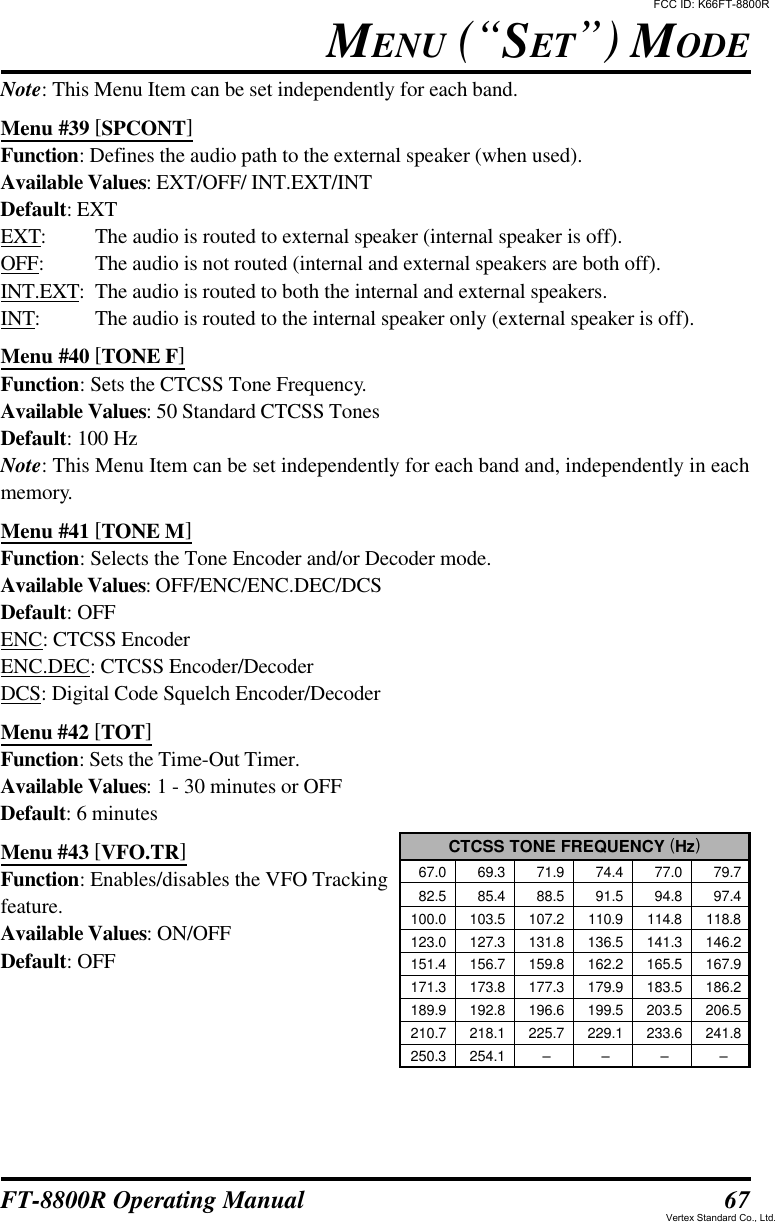 67FT-8800R Operating ManualNote: This Menu Item can be set independently for each band.Menu #39 [SPCONT]Function: Defines the audio path to the external speaker (when used).Available Values: EXT/OFF/ INT.EXT/INTDefault: EXTEXT:The audio is routed to external speaker (internal speaker is off).OFF:The audio is not routed (internal and external speakers are both off).INT.EXT:The audio is routed to both the internal and external speakers.INT:The audio is routed to the internal speaker only (external speaker is off).Menu #40 [TONE F]Function: Sets the CTCSS Tone Frequency.Available Values: 50 Standard CTCSS TonesDefault: 100 HzNote: This Menu Item can be set independently for each band and, independently in eachmemory.Menu #41 [TONE M]Function: Selects the Tone Encoder and/or Decoder mode.Available Values: OFF/ENC/ENC.DEC/DCSDefault: OFFENC: CTCSS EncoderENC.DEC: CTCSS Encoder/DecoderDCS: Digital Code Squelch Encoder/DecoderMenu #42 [TOT]Function: Sets the Time-Out Timer.Available Values: 1 - 30 minutes or OFFDefault: 6 minutesMenu #43 [VFO.TR]Function: Enables/disables the VFO Trackingfeature.Available Values: ON/OFFDefault: OFFMENU (“SET”) MODECTCSS TONE FREQUENCY (Hz)  67.0   69.3   71.9   74.4   77.0   79.7  82.5   85.4   88.5   91.5   94.8   97.4100.0 103.5 107.2 110.9 114.8 118.8123.0 127.3 131.8 136.5 141.3 146.2151.4 156.7 159.8 162.2 165.5 167.9171.3 173.8 177.3 179.9 183.5 186.2189.9 192.8 196.6 199.5 203.5 206.5210.7 218.1 225.7 229.1 233.6 241.8250.3 254.1 ––––FCC ID: K66FT-8800RVertex Standard Co., Ltd.