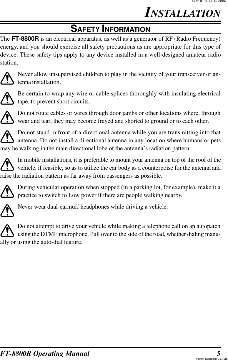 5FT-8800R Operating ManualSAFETY INFORMATIONThe FT-8800R is an electrical apparatus, as well as a generator of RF (Radio Frequency)energy, and you should exercise all safety precautions as are appropriate for this type ofdevice. These safety tips apply to any device installed in a well-designed amateur radiostation.Never allow unsupervised children to play in the vicinity of your transceiver or an-tenna installation.Be certain to wrap any wire or cable splices thoroughly with insulating electricaltape, to prevent short circuits.Do not route cables or wires through door jambs or other locations where, throughwear and tear, they may become frayed and shorted to ground or to each other.Do not stand in front of a directional antenna while you are transmitting into thatantenna. Do not install a directional antenna in any location where humans or petsmay be walking in the main directional lobe of the antenna’s radiation pattern.In mobile installations, it is preferable to mount your antenna on top of the roof of thevehicle, if feasible, so as to utilize the car body as a counterpoise for the antenna andraise the radiation pattern as far away from passengers as possible.During vehicular operation when stopped (in a parking lot, for example), make it apractice to switch to Low power if there are people walking nearby.Never wear dual-earmuff headphones while driving a vehicle.Do not attempt to drive your vehicle while making a telephone call on an autopatchusing the DTMF microphone. Pull over to the side of the road, whether dialing manu-ally or using the auto-dial feature.INSTALLATIONFCC ID: K66FT-8800RVertex Standard Co., Ltd.