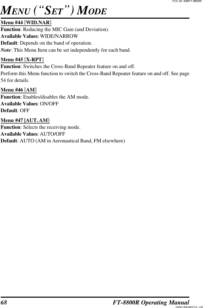 68 FT-8800R Operating ManualMenu #44 [WID.NAR]Function: Reducing the MIC Gain (and Deviation).Available Values: WIDE/NARROWDefault: Depends on the band of operation.Note: This Menu Item can be set independently for each band.Menu #45 [X-RPT]Function: Switches the Cross-Band Repeater feature on and off.Perform this Menu function to switch the Cross-Band Repeater feature on and off. See page54 for details.Menu #46 [AM]Function: Enables/disables the AM mode.Available Values: ON/OFFDefault: OFFMenu #47 [AUT. AM]Function: Selects the receiving mode.Available Values: AUTO/OFFDefault: AUTO (AM in Aeronautical Band, FM elsewhere)MENU (“SET”) MODEFCC ID: K66FT-8800RVertex Standard Co., Ltd.