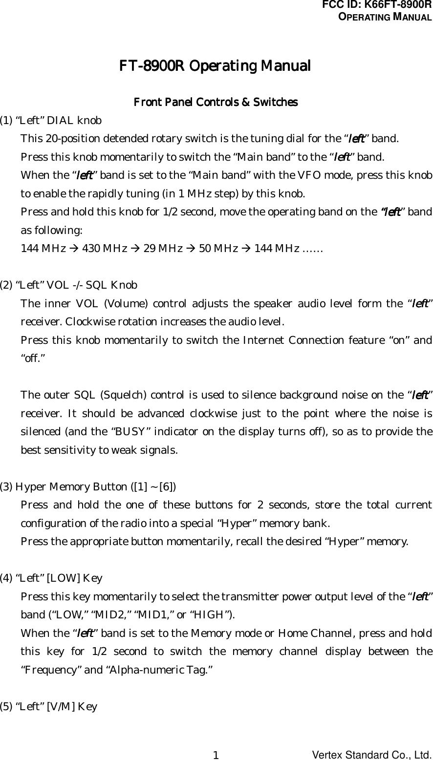 FCC ID: K66FT-8900ROPERATING MANUALVertex Standard Co., Ltd.1FT-8900R Operating ManualFT-8900R Operating ManualFT-8900R Operating ManualFT-8900R Operating ManualFront Panel Controls &amp; SwitchesFront Panel Controls &amp; SwitchesFront Panel Controls &amp; SwitchesFront Panel Controls &amp; Switches(1) “Left” DIAL knobThis 20-position detended rotary switch is the tuning dial for the “leftleftleftleft” band.Press this knob momentarily to switch the “Main band” to the “leftleftleftleft” band.When the “leftleftleftleft” band is set to the “Main band” with the VFO mode, press this knobto enable the rapidly tuning (in 1 MHz step) by this knob.Press and hold this knob for 1/2 second, move the operating band on the ““““leftleftleftleft” bandas following:144 MHz Æ 430 MHz Æ 29 MHz Æ 50 MHz Æ 144 MHz ……(2) “Left” VOL -/- SQL KnobThe inner VOL (Volume) control adjusts the speaker audio level form the “leftleftleftleft”receiver. Clockwise rotation increases the audio level.Press this knob momentarily to switch the Internet Connection feature “on” and“off.”The outer SQL (Squelch) control is used to silence background noise on the “leftleftleftleft”receiver. It should be advanced clockwise just to the point where the noise issilenced (and the “BUSY” indicator on the display turns off), so as to provide thebest sensitivity to weak signals.(3) Hyper Memory Button ([1] ~ [6])Press and hold the one of these buttons for 2 seconds, store the total currentconfiguration of the radio into a special “Hyper” memory bank.Press the appropriate button momentarily, recall the desired “Hyper” memory.(4) “Left” [LOW] KeyPress this key momentarily to select the transmitter power output level of the “leftleftleftleft”band (“LOW,” “MID2,” “MID1,” or “HIGH”).When the “leftleftleftleft” band is set to the Memory mode or Home Channel, press and holdthis key for 1/2 second to switch the memory channel display between the“Frequency” and “Alpha-numeric Tag.”(5) “Left” [V/M] Key