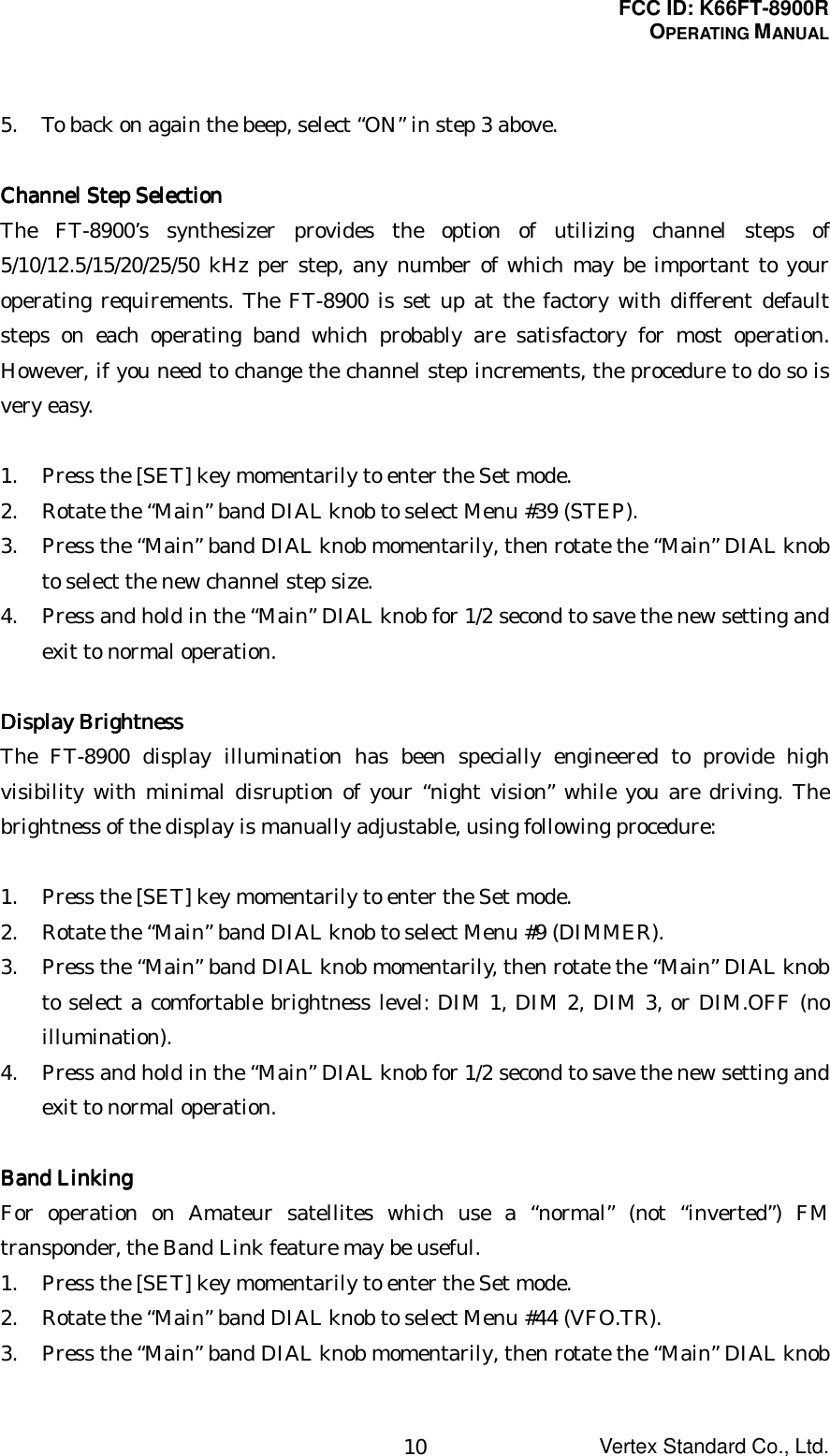 FCC ID: K66FT-8900ROPERATING MANUALVertex Standard Co., Ltd.105. To back on again the beep, select “ON” in step 3 above.Channel Step SelectionChannel Step SelectionChannel Step SelectionChannel Step SelectionThe FT-8900’s synthesizer provides the option of utilizing channel steps of5/10/12.5/15/20/25/50 kHz per step, any number of which may be important to youroperating requirements. The FT-8900 is set up at the factory with different defaultsteps on each operating band which probably are satisfactory for most operation.However, if you need to change the channel step increments, the procedure to do so isvery easy.1. Press the [SET] key momentarily to enter the Set mode.2. Rotate the “Main” band DIAL knob to select Menu #39 (STEP).3. Press the “Main” band DIAL knob momentarily, then rotate the “Main” DIAL knobto select the new channel step size.4. Press and hold in the “Main” DIAL knob for 1/2 second to save the new setting andexit to normal operation.DisplayDisplayDisplayDisplay Brightness Brightness Brightness BrightnessThe FT-8900 display illumination has been specially engineered to provide highvisibility with minimal disruption of your “night vision” while you are driving. Thebrightness of the display is manually adjustable, using following procedure:1. Press the [SET] key momentarily to enter the Set mode.2. Rotate the “Main” band DIAL knob to select Menu #9 (DIMMER).3. Press the “Main” band DIAL knob momentarily, then rotate the “Main” DIAL knobto select a comfortable brightness level: DIM 1, DIM 2, DIM 3, or DIM.OFF (noillumination).4. Press and hold in the “Main” DIAL knob for 1/2 second to save the new setting andexit to normal operation.Band LinkingBand LinkingBand LinkingBand LinkingFor operation on Amateur satellites which use a “normal” (not “inverted”) FMtransponder, the Band Link feature may be useful.1. Press the [SET] key momentarily to enter the Set mode.2. Rotate the “Main” band DIAL knob to select Menu #44 (VFO.TR).3. Press the “Main” band DIAL knob momentarily, then rotate the “Main” DIAL knob