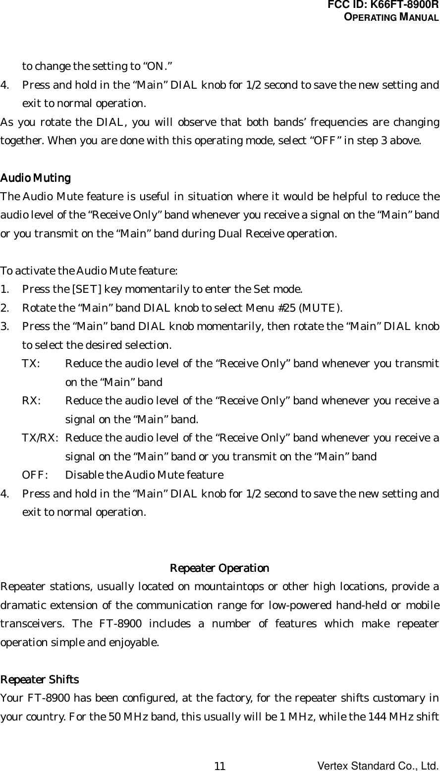 FCC ID: K66FT-8900ROPERATING MANUALVertex Standard Co., Ltd.11to change the setting to “ON.”4. Press and hold in the “Main” DIAL knob for 1/2 second to save the new setting andexit to normal operation.As you rotate the DIAL, you will observe that both bands’ frequencies are changingtogether. When you are done with this operating mode, select “OFF” in step 3 above.Audio MutingAudio MutingAudio MutingAudio MutingThe Audio Mute feature is useful in situation where it would be helpful to reduce theaudio level of the “Receive Only” band whenever you receive a signal on the “Main” bandor you transmit on the “Main” band during Dual Receive operation.To activate the Audio Mute feature:1. Press the [SET] key momentarily to enter the Set mode.2. Rotate the “Main” band DIAL knob to select Menu #25 (MUTE).3. Press the “Main” band DIAL knob momentarily, then rotate the “Main” DIAL knobto select the desired selection.TX: Reduce the audio level of the “Receive Only” band whenever you transmiton the “Main” bandRX: Reduce the audio level of the “Receive Only” band whenever you receive asignal on the “Main” band.TX/RX: Reduce the audio level of the “Receive Only” band whenever you receive asignal on the “Main” band or you transmit on the “Main” bandOFF: Disable the Audio Mute feature4. Press and hold in the “Main” DIAL knob for 1/2 second to save the new setting andexit to normal operation.Repeater OperationRepeater OperationRepeater OperationRepeater OperationRepeater stations, usually located on mountaintops or other high locations, provide adramatic extension of the communication range for low-powered hand-held or mobiletransceivers. The FT-8900 includes a number of features which make repeateroperation simple and enjoyable.Repeater ShiftsRepeater ShiftsRepeater ShiftsRepeater ShiftsYour FT-8900 has been configured, at the factory, for the repeater shifts customary inyour country. For the 50 MHz band, this usually will be 1 MHz, while the 144 MHz shift