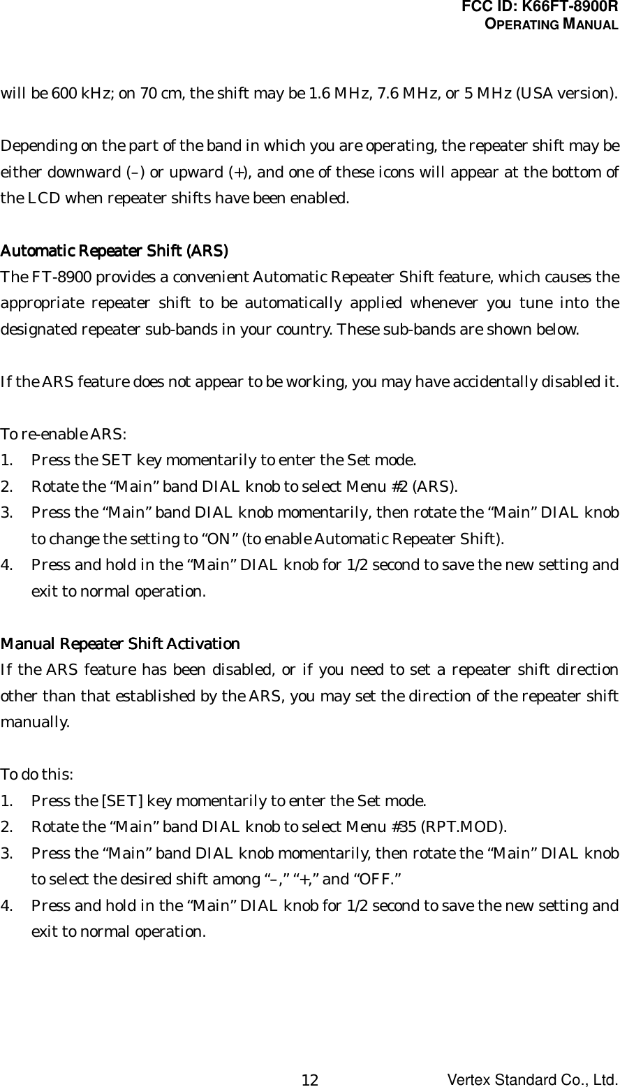 FCC ID: K66FT-8900ROPERATING MANUALVertex Standard Co., Ltd.12will be 600 kHz; on 70 cm, the shift may be 1.6 MHz, 7.6 MHz, or 5 MHz (USA version).Depending on the part of the band in which you are operating, the repeater shift may beeither downward (–) or upward (+), and one of these icons will appear at the bottom ofthe LCD when repeater shifts have been enabled.Automatic Repeater Shift (ARS)Automatic Repeater Shift (ARS)Automatic Repeater Shift (ARS)Automatic Repeater Shift (ARS)The FT-8900 provides a convenient Automatic Repeater Shift feature, which causes theappropriate repeater shift to be automatically applied whenever you tune into thedesignated repeater sub-bands in your country. These sub-bands are shown below.If the ARS feature does not appear to be working, you may have accidentally disabled it.To re-enable ARS:1. Press the SET key momentarily to enter the Set mode.2. Rotate the “Main” band DIAL knob to select Menu #2 (ARS).3. Press the “Main” band DIAL knob momentarily, then rotate the “Main” DIAL knobto change the setting to “ON” (to enable Automatic Repeater Shift).4. Press and hold in the “Main” DIAL knob for 1/2 second to save the new setting andexit to normal operation.Manual Repeater Shift ActivationManual Repeater Shift ActivationManual Repeater Shift ActivationManual Repeater Shift ActivationIf the ARS feature has been disabled, or if you need to set a repeater shift directionother than that established by the ARS, you may set the direction of the repeater shiftmanually.To do this:1. Press the [SET] key momentarily to enter the Set mode.2. Rotate the “Main” band DIAL knob to select Menu #35 (RPT.MOD).3. Press the “Main” band DIAL knob momentarily, then rotate the “Main” DIAL knobto select the desired shift among “–,” “+,” and “OFF.”4. Press and hold in the “Main” DIAL knob for 1/2 second to save the new setting andexit to normal operation.