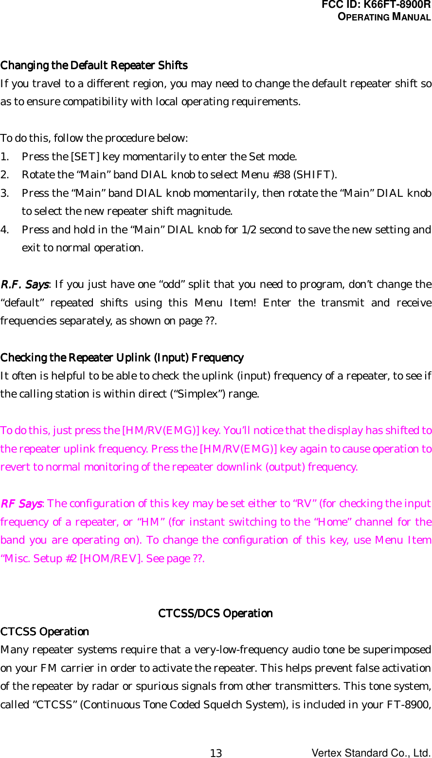 FCC ID: K66FT-8900ROPERATING MANUALVertex Standard Co., Ltd.13Changing the Default Repeater ShiftsChanging the Default Repeater ShiftsChanging the Default Repeater ShiftsChanging the Default Repeater ShiftsIf you travel to a different region, you may need to change the default repeater shift soas to ensure compatibility with local operating requirements.To do this, follow the procedure below:1. Press the [SET] key momentarily to enter the Set mode.2. Rotate the “Main” band DIAL knob to select Menu #38 (SHIFT).3. Press the “Main” band DIAL knob momentarily, then rotate the “Main” DIAL knobto select the new repeater shift magnitude.4. Press and hold in the “Main” DIAL knob for 1/2 second to save the new setting andexit to normal operation.RRRR....FFFF.... Says Says Says Says: If you just have one “odd” split that you need to program, don’t change the“default” repeated shifts using this Menu Item! Enter the transmit and receivefrequencies separately, as shown on page ??.Checking the Repeater Checking the Repeater Checking the Repeater Checking the Repeater Uplink (Input) FrequencyUplink (Input) FrequencyUplink (Input) FrequencyUplink (Input) FrequencyIt often is helpful to be able to check the uplink (input) frequency of a repeater, to see ifthe calling station is within direct (“Simplex”) range.To do this, just press the [HM/RV(EMG)] key. You’ll notice that the display has shifted tothe repeater uplink frequency. Press the [HM/RV(EMG)] key again to cause operation torevert to normal monitoring of the repeater downlink (output) frequency.RF SaysRF SaysRF SaysRF Says: The configuration of this key may be set either to “RV” (for checking the inputfrequency of a repeater, or “HM” (for instant switching to the “Home” channel for theband you are operating on). To change the configuration of this key, use Menu Item“Misc. Setup #2 [HOM/REV]. See page ??.CTCSS/DCS OperationCTCSS/DCS OperationCTCSS/DCS OperationCTCSS/DCS OperationCTCSS OperationCTCSS OperationCTCSS OperationCTCSS OperationMany repeater systems require that a very-low-frequency audio tone be superimposedon your FM carrier in order to activate the repeater. This helps prevent false activationof the repeater by radar or spurious signals from other transmitters. This tone system,called “CTCSS” (Continuous Tone Coded Squelch System), is included in your FT-8900,