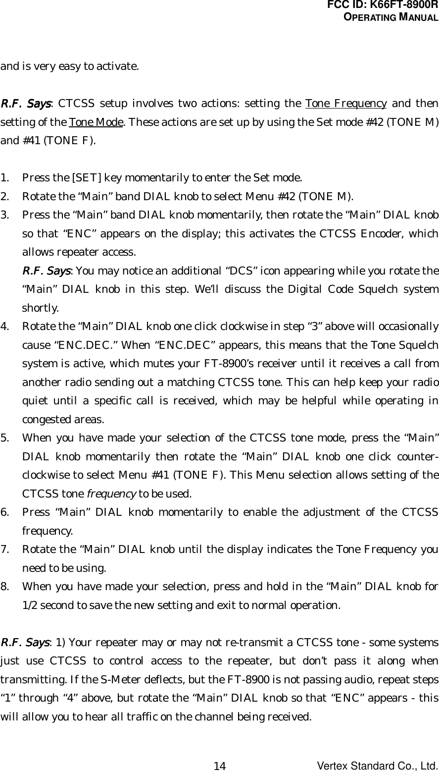 FCC ID: K66FT-8900ROPERATING MANUALVertex Standard Co., Ltd.14and is very easy to activate.RRRR....FFFF.... Says Says Says Says: CTCSS setup involves two actions: setting the Tone Frequency and thensetting of the Tone Mode. These actions are set up by using the Set mode #42 (TONE M)and #41 (TONE F).1. Press the [SET] key momentarily to enter the Set mode.2. Rotate the “Main” band DIAL knob to select Menu #42 (TONE M).3. Press the “Main” band DIAL knob momentarily, then rotate the “Main” DIAL knobso that “ENC” appears on the display; this activates the CTCSS Encoder, whichallows repeater access.RRRR....FFFF.... Says Says Says Says: You may notice an additional “DCS” icon appearing while you rotate the“Main” DIAL knob in this step. We’ll discuss the Digital Code Squelch systemshortly.4. Rotate the “Main” DIAL knob one click clockwise in step “3” above will occasionallycause “ENC.DEC.” When “ENC.DEC” appears, this means that the Tone Squelchsystem is active, which mutes your FT-8900’s receiver until it receives a call fromanother radio sending out a matching CTCSS tone. This can help keep your radioquiet until a specific call is received, which may be helpful while operating incongested areas.5. When you have made your selection of the CTCSS tone mode, press the “Main”DIAL knob momentarily then rotate the “Main” DIAL knob one click counter-clockwise to select Menu #41 (TONE F). This Menu selection allows setting of theCTCSS tone frequency to be used.6. Press “Main” DIAL knob momentarily to enable the adjustment of the CTCSSfrequency.7. Rotate the “Main” DIAL knob until the display indicates the Tone Frequency youneed to be using.8. When you have made your selection, press and hold in the “Main” DIAL knob for1/2 second to save the new setting and exit to normal operation.RRRR....FFFF.... Says Says Says Says: 1) Your repeater may or may not re-transmit a CTCSS tone - some systemsjust use CTCSS to control access to the repeater, but don’t pass it along whentransmitting. If the S-Meter deflects, but the FT-8900 is not passing audio, repeat steps“1” through “4” above, but rotate the “Main” DIAL knob so that “ENC” appears - thiswill allow you to hear all traffic on the channel being received.