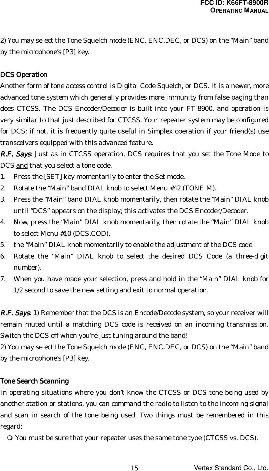 FCC ID: K66FT-8900ROPERATING MANUALVertex Standard Co., Ltd.152) You may select the Tone Squelch mode (ENC, ENC.DEC, or DCS) on the “Main” bandby the microphone’s [P3] key.DCS OperationDCS OperationDCS OperationDCS OperationAnother form of tone access control is Digital Code Squelch, or DCS. It is a newer, moreadvanced tone system which generally provides more immunity from false paging thandoes CTCSS. The DCS Encoder/Decoder is built into your FT-8900, and operation isvery similar to that just described for CTCSS. Your repeater system may be configuredfor DCS; if not, it is frequently quite useful in Simplex operation if your friend(s) usetransceivers equipped with this advanced feature.RRRR....FFFF.... Says Says Says Says: Just as in CTCSS operation, DCS requires that you set the Tone Mode toDCS and that you select a tone code.1. Press the [SET] key momentarily to enter the Set mode.2. Rotate the “Main” band DIAL knob to select Menu #42 (TONE M).3. Press the “Main” band DIAL knob momentarily, then rotate the “Main” DIAL knobuntil “DCS” appears on the display; this activates the DCS Encoder/Decoder.4. Now, press the “Main” DIAL knob momentarily, then rotate the “Main” DIAL knobto select Menu #10 (DCS.COD).5. the “Main” DIAL knob momentarily to enable the adjustment of the DCS code.6. Rotate the “Main” DIAL knob to select the desired DCS Code (a three-digitnumber).7. When you have made your selection, press and hold in the “Main” DIAL knob for1/2 second to save the new setting and exit to normal operation.RRRR....FFFF.... Says Says Says Says: 1) Remember that the DCS is an Encode/Decode system, so your receiver willremain muted until a matching DCS code is received on an incoming transmission.Switch the DCS off when you’re just tuning around the band!2) You may select the Tone Squelch mode (ENC, ENC.DEC, or DCS) on the “Main” bandby the microphone’s [P3] key.Tone Search ScanningTone Search ScanningTone Search ScanningTone Search ScanningIn operating situations where you don’t know the CTCSS or DCS tone being used byanother station or stations, you can command the radio to listen to the incoming signaland scan in search of the tone being used. Two things must be remembered in thisregard: You must be sure that your repeater uses the same tone type (CTCSS vs. DCS).