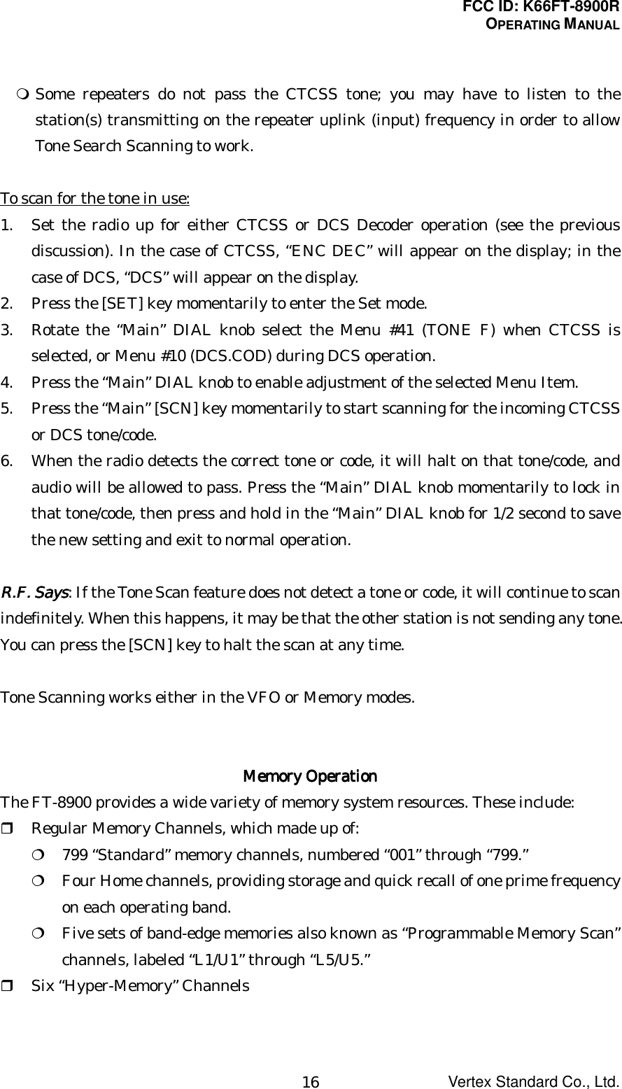 FCC ID: K66FT-8900ROPERATING MANUALVertex Standard Co., Ltd.16 Some repeaters do not pass the CTCSS tone; you may have to listen to thestation(s) transmitting on the repeater uplink (input) frequency in order to allowTone Search Scanning to work.To scan for the tone in use:1. Set the radio up for either CTCSS or DCS Decoder operation (see the previousdiscussion). In the case of CTCSS, “ENC DEC” will appear on the display; in thecase of DCS, “DCS” will appear on the display.2. Press the [SET] key momentarily to enter the Set mode.3. Rotate the “Main” DIAL knob select the Menu #41 (TONE F) when CTCSS isselected, or Menu #10 (DCS.COD) during DCS operation.4. Press the “Main” DIAL knob to enable adjustment of the selected Menu Item.5. Press the “Main” [SCN] key momentarily to start scanning for the incoming CTCSSor DCS tone/code.6. When the radio detects the correct tone or code, it will halt on that tone/code, andaudio will be allowed to pass. Press the “Main” DIAL knob momentarily to lock inthat tone/code, then press and hold in the “Main” DIAL knob for 1/2 second to savethe new setting and exit to normal operation.RRRR....FFFF.... Says Says Says Says: If the Tone Scan feature does not detect a tone or code, it will continue to scanindefinitely. When this happens, it may be that the other station is not sending any tone.You can press the [SCN] key to halt the scan at any time.Tone Scanning works either in the VFO or Memory modes.Memory OperationMemory OperationMemory OperationMemory OperationThe FT-8900 provides a wide variety of memory system resources. These include: Regular Memory Channels, which made up of: 799 “Standard” memory channels, numbered “001” through “799.” Four Home channels, providing storage and quick recall of one prime frequencyon each operating band. Five sets of band-edge memories also known as “Programmable Memory Scan”channels, labeled “L1/U1” through “L5/U5.” Six “Hyper-Memory” Channels