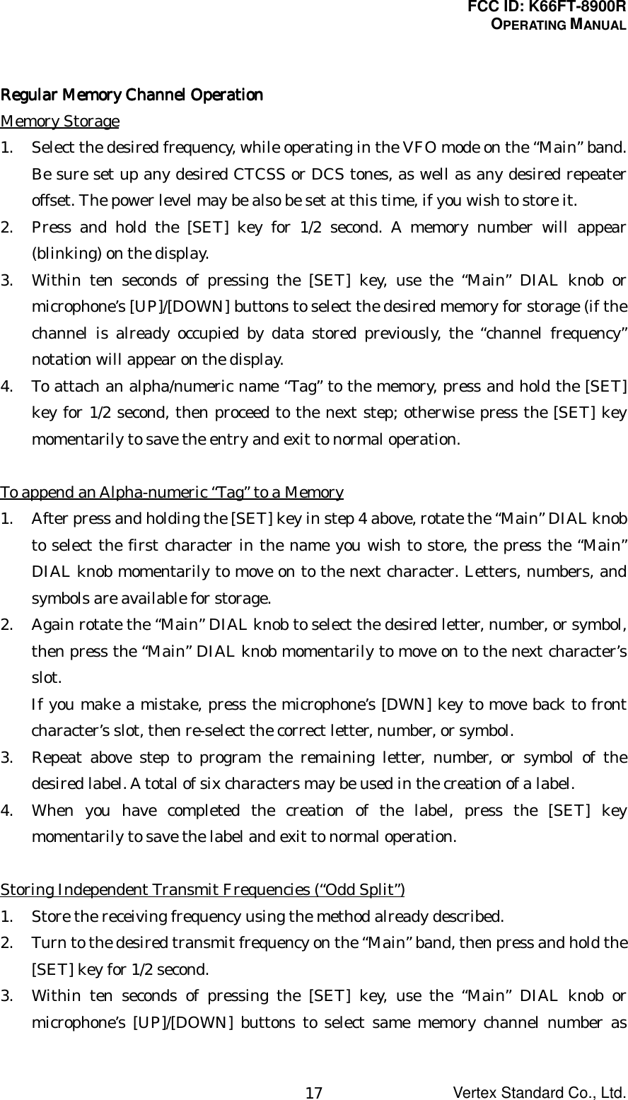 FCC ID: K66FT-8900ROPERATING MANUALVertex Standard Co., Ltd.17RegularRegularRegularRegular Memory Channel Operation Memory Channel Operation Memory Channel Operation Memory Channel OperationMemory Storage1. Select the desired frequency, while operating in the VFO mode on the “Main” band.Be sure set up any desired CTCSS or DCS tones, as well as any desired repeateroffset. The power level may be also be set at this time, if you wish to store it.2. Press and hold the [SET] key for 1/2 second. A memory number will appear(blinking) on the display.3. Within ten seconds of pressing the [SET] key, use the “Main” DIAL knob ormicrophone’s [UP]/[DOWN] buttons to select the desired memory for storage (if thechannel is already occupied by data stored previously, the “channel frequency”notation will appear on the display.4. To attach an alpha/numeric name “Tag” to the memory, press and hold the [SET]key for 1/2 second, then proceed to the next step; otherwise press the [SET] keymomentarily to save the entry and exit to normal operation.To append an Alpha-numeric “Tag” to a Memory1. After press and holding the [SET] key in step 4 above, rotate the “Main” DIAL knobto select the first character in the name you wish to store, the press the “Main”DIAL knob momentarily to move on to the next character. Letters, numbers, andsymbols are available for storage.2. Again rotate the “Main” DIAL knob to select the desired letter, number, or symbol,then press the “Main” DIAL knob momentarily to move on to the next character’sslot.If you make a mistake, press the microphone’s [DWN] key to move back to frontcharacter’s slot, then re-select the correct letter, number, or symbol.3. Repeat above step to program the remaining letter, number, or symbol of thedesired label. A total of six characters may be used in the creation of a label.4. When you have completed the creation of the label, press the [SET] keymomentarily to save the label and exit to normal operation.Storing Independent Transmit Frequencies (“Odd Split”)1. Store the receiving frequency using the method already described.2. Turn to the desired transmit frequency on the “Main” band, then press and hold the[SET] key for 1/2 second.3. Within ten seconds of pressing the [SET] key, use the “Main” DIAL knob ormicrophone’s [UP]/[DOWN] buttons to select same memory channel number as