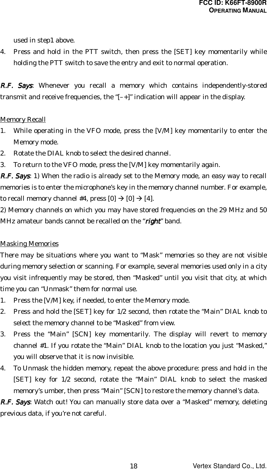 FCC ID: K66FT-8900ROPERATING MANUALVertex Standard Co., Ltd.18used in step1 above.4. Press and hold in the PTT switch, then press the [SET] key momentarily whileholding the PTT switch to save the entry and exit to normal operation.RRRR....FFFF.... Says Says Says Says: Whenever you recall a memory which contains independently-storedtransmit and receive frequencies, the “[–+]” indication will appear in the display.Memory Recall1. While operating in the VFO mode, press the [V/M] key momentarily to enter theMemory mode.2. Rotate the DIAL knob to select the desired channel.3. To return to the VFO mode, press the [V/M] key momentarily again.RRRR....FFFF.... Says Says Says Says: 1) When the radio is already set to the Memory mode, an easy way to recallmemories is to enter the microphone’s key in the memory channel number. For example,to recall memory channel #4, press [0] Æ [0] Æ [4].2) Memory channels on which you may have stored frequencies on the 29 MHz and 50MHz amateur bands cannot be recalled on the “rightrightrightright” band.Masking MemoriesThere may be situations where you want to “Mask” memories so they are not visibleduring memory selection or scanning. For example, several memories used only in a cityyou visit infrequently may be stored, then “Masked” until you visit that city, at whichtime you can “Unmask” them for normal use.1. Press the [V/M] key, if needed, to enter the Memory mode.2. Press and hold the [SET] key for 1/2 second, then rotate the “Main” DIAL knob toselect the memory channel to be “Masked” from view.3. Press the “Main” [SCN] key momentarily. The display will revert to memorychannel #1. If you rotate the “Main” DIAL knob to the location you just “Masked,”you will observe that it is now invisible.4. To Unmask the hidden memory, repeat the above procedure: press and hold in the[SET] key for 1/2 second, rotate the “Main” DIAL knob to select the maskedmemory’s umber, then press “Main” [SCN] to restore the memory channel’s data.RRRR....FFFF.... Says Says Says Says: Watch out! You can manually store data over a “Masked” memory, deletingprevious data, if you’re not careful.