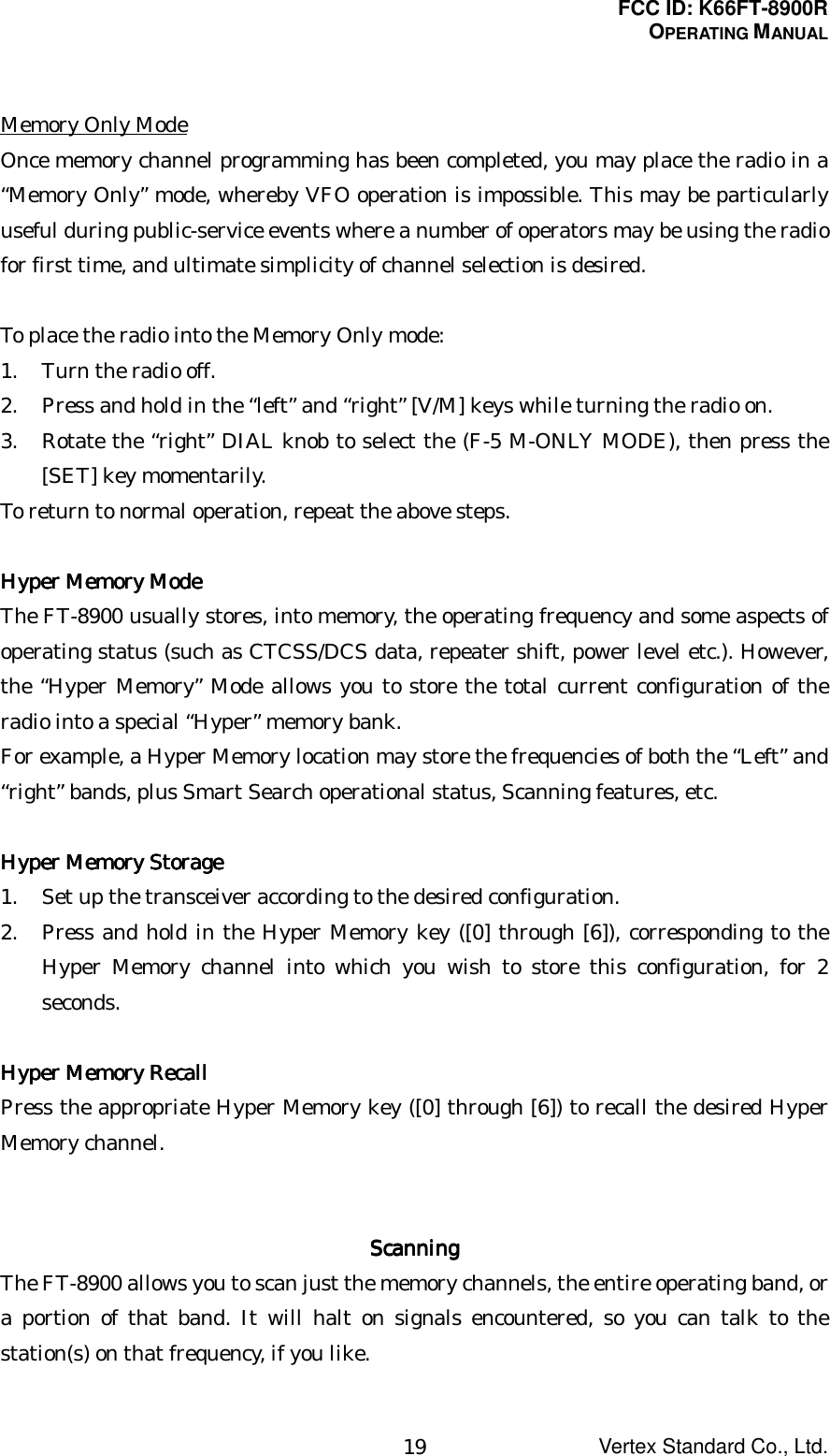 FCC ID: K66FT-8900ROPERATING MANUALVertex Standard Co., Ltd.19Memory Only ModeOnce memory channel programming has been completed, you may place the radio in a“Memory Only” mode, whereby VFO operation is impossible. This may be particularlyuseful during public-service events where a number of operators may be using the radiofor first time, and ultimate simplicity of channel selection is desired.To place the radio into the Memory Only mode:1. Turn the radio off.2. Press and hold in the “left” and “right” [V/M] keys while turning the radio on.3. Rotate the “right” DIAL knob to select the (F-5 M-ONLY MODE), then press the[SET] key momentarily.To return to normal operation, repeat the above steps.Hyper Memory ModeHyper Memory ModeHyper Memory ModeHyper Memory ModeThe FT-8900 usually stores, into memory, the operating frequency and some aspects ofoperating status (such as CTCSS/DCS data, repeater shift, power level etc.). However,the “Hyper Memory” Mode allows you to store the total current configuration of theradio into a special “Hyper” memory bank.For example, a Hyper Memory location may store the frequencies of both the “Left” and“right” bands, plus Smart Search operational status, Scanning features, etc.Hyper Memory StorageHyper Memory StorageHyper Memory StorageHyper Memory Storage1. Set up the transceiver according to the desired configuration.2. Press and hold in the Hyper Memory key ([0] through [6]), corresponding to theHyper Memory channel into which you wish to store this configuration, for 2seconds.Hyper Memory RecallHyper Memory RecallHyper Memory RecallHyper Memory RecallPress the appropriate Hyper Memory key ([0] through [6]) to recall the desired HyperMemory channel.ScanningScanningScanningScanningThe FT-8900 allows you to scan just the memory channels, the entire operating band, ora portion of that band. It will halt on signals encountered, so you can talk to thestation(s) on that frequency, if you like.