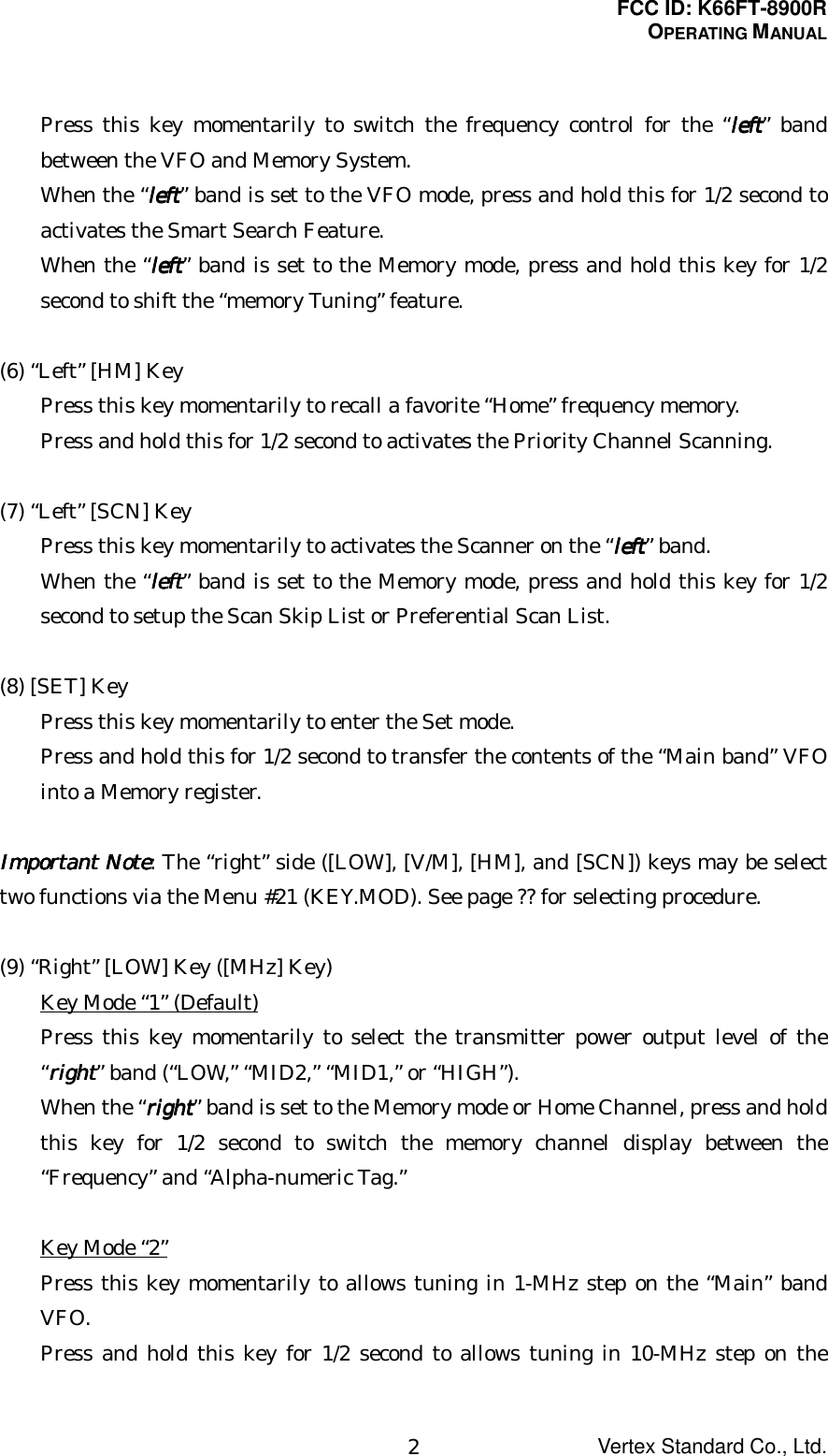 FCC ID: K66FT-8900ROPERATING MANUALVertex Standard Co., Ltd.2Press this key momentarily to switch the frequency control for the “leftleftleftleft” bandbetween the VFO and Memory System.When the “leftleftleftleft” band is set to the VFO mode, press and hold this for 1/2 second toactivates the Smart Search Feature.When the “leftleftleftleft” band is set to the Memory mode, press and hold this key for 1/2second to shift the “memory Tuning” feature.(6) “Left” [HM] KeyPress this key momentarily to recall a favorite “Home” frequency memory.Press and hold this for 1/2 second to activates the Priority Channel Scanning.(7) “Left” [SCN] KeyPress this key momentarily to activates the Scanner on the “leftleftleftleft” band.When the “leftleftleftleft” band is set to the Memory mode, press and hold this key for 1/2second to setup the Scan Skip List or Preferential Scan List.(8) [SET] KeyPress this key momentarily to enter the Set mode.Press and hold this for 1/2 second to transfer the contents of the “Main band” VFOinto a Memory register.ImportantImportantImportantImportant Note Note Note Note: The “right” side ([LOW], [V/M], [HM], and [SCN]) keys may be selecttwo functions via the Menu #21 (KEY.MOD). See page ?? for selecting procedure.(9) “Right” [LOW] Key ([MHz] Key)Key Mode “1” (Default)Press this key momentarily to select the transmitter power output level of the“rightrightrightright” band (“LOW,” “MID2,” “MID1,” or “HIGH”).When the “rightrightrightright” band is set to the Memory mode or Home Channel, press and holdthis key for 1/2 second to switch the memory channel display between the“Frequency” and “Alpha-numeric Tag.”Key Mode “2”Press this key momentarily to allows tuning in 1-MHz step on the “Main” bandVFO.Press and hold this key for 1/2 second to allows tuning in 10-MHz step on the