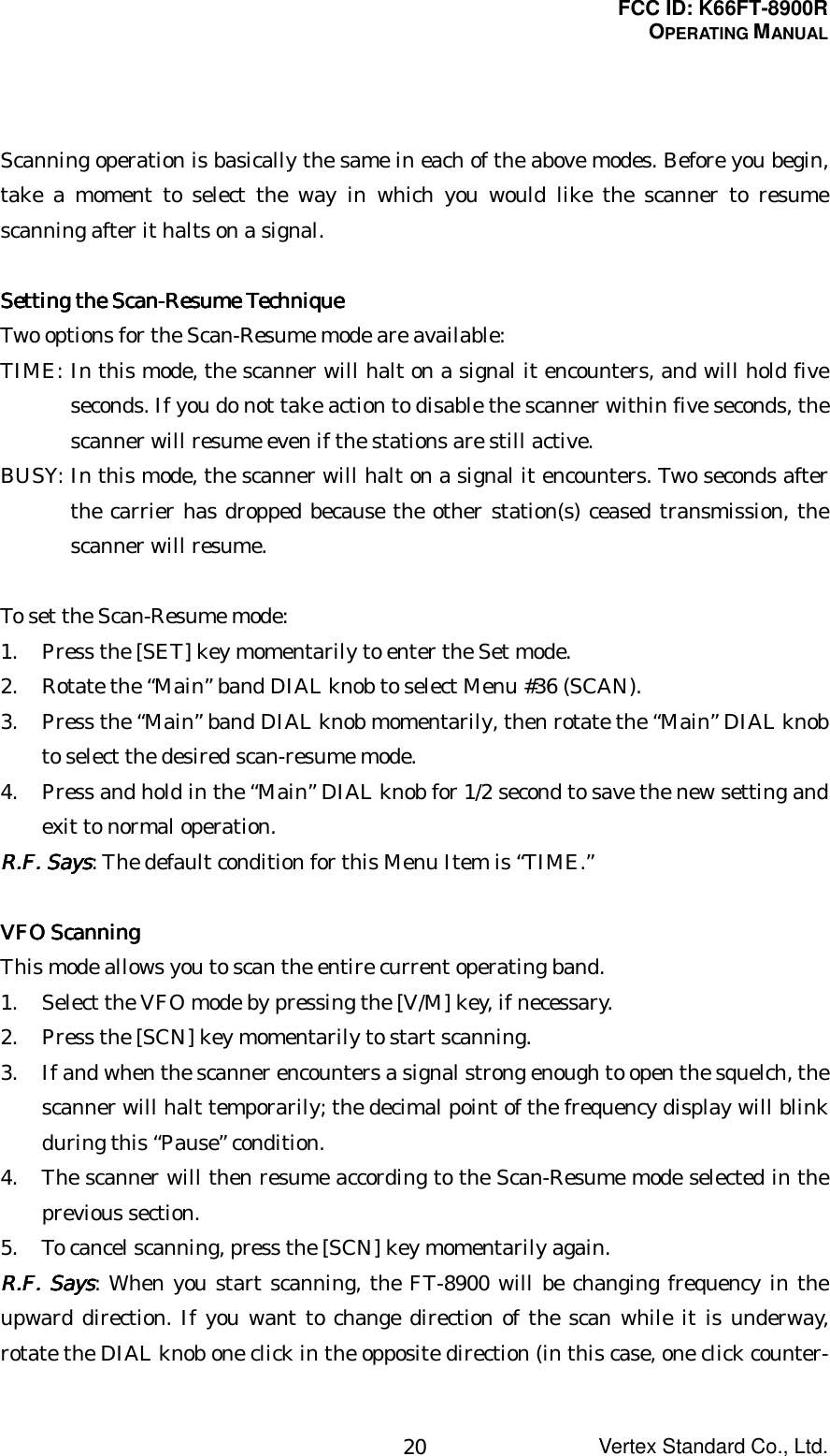 FCC ID: K66FT-8900ROPERATING MANUALVertex Standard Co., Ltd.20Scanning operation is basically the same in each of the above modes. Before you begin,take a moment to select the way in which you would like the scanner to resumescanning after it halts on a signal.Setting the Scan-Resume TechniqueSetting the Scan-Resume TechniqueSetting the Scan-Resume TechniqueSetting the Scan-Resume TechniqueTwo options for the Scan-Resume mode are available:TIME: In this mode, the scanner will halt on a signal it encounters, and will hold fiveseconds. If you do not take action to disable the scanner within five seconds, thescanner will resume even if the stations are still active.BUSY: In this mode, the scanner will halt on a signal it encounters. Two seconds afterthe carrier has dropped because the other station(s) ceased transmission, thescanner will resume.To set the Scan-Resume mode:1. Press the [SET] key momentarily to enter the Set mode.2. Rotate the “Main” band DIAL knob to select Menu #36 (SCAN).3. Press the “Main” band DIAL knob momentarily, then rotate the “Main” DIAL knobto select the desired scan-resume mode.4. Press and hold in the “Main” DIAL knob for 1/2 second to save the new setting andexit to normal operation.RRRR....FFFF.... Says Says Says Says: The default condition for this Menu Item is “TIME.”VFO ScanningVFO ScanningVFO ScanningVFO ScanningThis mode allows you to scan the entire current operating band.1. Select the VFO mode by pressing the [V/M] key, if necessary.2. Press the [SCN] key momentarily to start scanning.3. If and when the scanner encounters a signal strong enough to open the squelch, thescanner will halt temporarily; the decimal point of the frequency display will blinkduring this “Pause” condition.4. The scanner will then resume according to the Scan-Resume mode selected in theprevious section.5. To cancel scanning, press the [SCN] key momentarily again.RRRR....FFFF.... Says Says Says Says: When you start scanning, the FT-8900 will be changing frequency in theupward direction. If you want to change direction of the scan while it is underway,rotate the DIAL knob one click in the opposite direction (in this case, one click counter-