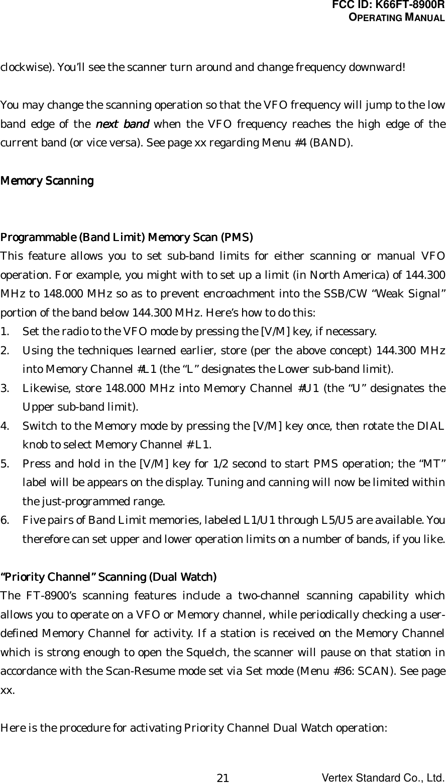 FCC ID: K66FT-8900ROPERATING MANUALVertex Standard Co., Ltd.21clockwise). You’ll see the scanner turn around and change frequency downward!You may change the scanning operation so that the VFO frequency will jump to the lowband edge of the next bandnext bandnext bandnext band when the VFO frequency reaches the high edge of thecurrent band (or vice versa). See page xx regarding Menu #4 (BAND).Memory ScanningMemory ScanningMemory ScanningMemory ScanningProgrammable (Band Limit) Memory Scan (PMS)Programmable (Band Limit) Memory Scan (PMS)Programmable (Band Limit) Memory Scan (PMS)Programmable (Band Limit) Memory Scan (PMS)This feature allows you to set sub-band limits for either scanning or manual VFOoperation. For example, you might with to set up a limit (in North America) of 144.300MHz to 148.000 MHz so as to prevent encroachment into the SSB/CW “Weak Signal”portion of the band below 144.300 MHz. Here’s how to do this:1. Set the radio to the VFO mode by pressing the [V/M] key, if necessary.2. Using the techniques learned earlier, store (per the above concept) 144.300 MHzinto Memory Channel #L1 (the “L” designates the Lower sub-band limit).3. Likewise, store 148.000 MHz into Memory Channel #U1 (the “U” designates theUpper sub-band limit).4. Switch to the Memory mode by pressing the [V/M] key once, then rotate the DIALknob to select Memory Channel # L1.5. Press and hold in the [V/M] key for 1/2 second to start PMS operation; the “MT”label will be appears on the display. Tuning and canning will now be limited withinthe just-programmed range.6. Five pairs of Band Limit memories, labeled L1/U1 through L5/U5 are available. Youtherefore can set upper and lower operation limits on a number of bands, if you like.““““Priority ChannelPriority ChannelPriority ChannelPriority Channel”””” Scanning (Dual Watch) Scanning (Dual Watch) Scanning (Dual Watch) Scanning (Dual Watch)The FT-8900’s scanning features include a two-channel scanning capability whichallows you to operate on a VFO or Memory channel, while periodically checking a user-defined Memory Channel for activity. If a station is received on the Memory Channelwhich is strong enough to open the Squelch, the scanner will pause on that station inaccordance with the Scan-Resume mode set via Set mode (Menu #36: SCAN). See pagexx.Here is the procedure for activating Priority Channel Dual Watch operation: