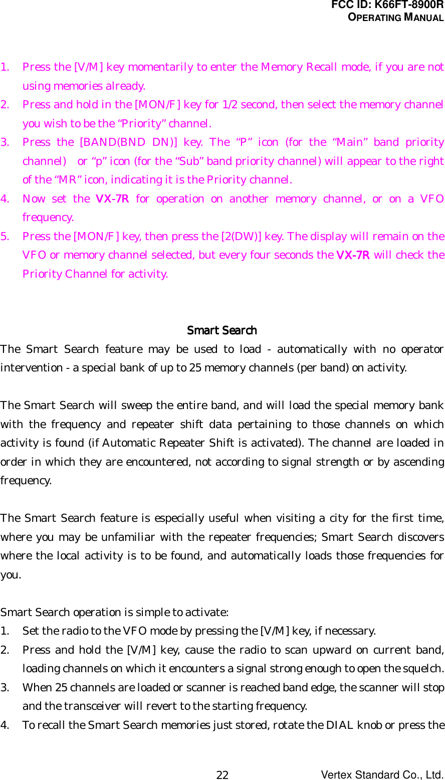 FCC ID: K66FT-8900ROPERATING MANUALVertex Standard Co., Ltd.221. Press the [V/M] key momentarily to enter the Memory Recall mode, if you are notusing memories already.2. Press and hold in the [MON/F] key for 1/2 second, then select the memory channelyou wish to be the “Priority” channel.3. Press the [BAND(BND DN)] key. The “P” icon (for the “Main” band prioritychannel)   or “p” icon (for the “Sub” band priority channel) will appear to the rightof the “MR” icon, indicating it is the Priority channel.4. Now set the VX-VX-VX-VX-7777RRRR for operation on another memory channel, or on a VFOfrequency.5. Press the [MON/F] key, then press the [2(DW)] key. The display will remain on theVFO or memory channel selected, but every four seconds the VX-VX-VX-VX-7777RRRR will check thePriority Channel for activity.Smart SearchSmart SearchSmart SearchSmart SearchThe Smart Search feature may be used to load - automatically with no operatorintervention - a special bank of up to 25 memory channels (per band) on activity.The Smart Search will sweep the entire band, and will load the special memory bankwith the frequency and repeater shift data pertaining to those channels on whichactivity is found (if Automatic Repeater Shift is activated). The channel are loaded inorder in which they are encountered, not according to signal strength or by ascendingfrequency.The Smart Search feature is especially useful when visiting a city for the first time,where you may be unfamiliar with the repeater frequencies; Smart Search discoverswhere the local activity is to be found, and automatically loads those frequencies foryou.Smart Search operation is simple to activate:1. Set the radio to the VFO mode by pressing the [V/M] key, if necessary.2. Press and hold the [V/M] key, cause the radio to scan upward on current band,loading channels on which it encounters a signal strong enough to open the squelch.3. When 25 channels are loaded or scanner is reached band edge, the scanner will stopand the transceiver will revert to the starting frequency.4. To recall the Smart Search memories just stored, rotate the DIAL knob or press the