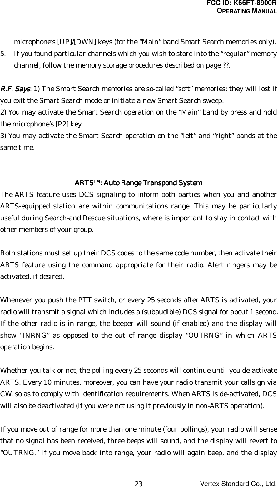 FCC ID: K66FT-8900ROPERATING MANUALVertex Standard Co., Ltd.23microphone’s [UP]/[DWN] keys (for the “Main” band Smart Search memories only).5. If you found particular channels which you wish to store into the “regular” memorychannel, follow the memory storage procedures described on page ??.R.F. SaysR.F. SaysR.F. SaysR.F. Says: 1) The Smart Search memories are so-called “soft” memories; they will lost ifyou exit the Smart Search mode or initiate a new Smart Search sweep.2) You may activate the Smart Search operation on the “Main” band by press and holdthe microphone’s [P2] key.3) You may activate the Smart Search operation on the “left” and “right” bands at thesame time.ARTSARTSARTSARTSTMTMTMTM: Auto Range : Auto Range : Auto Range : Auto Range Transpond SystemTranspond SystemTranspond SystemTranspond SystemThe ARTS feature uses DCS signaling to inform both parties when you and anotherARTS-equipped station are within communications range. This may be particularlyuseful during Search-and Rescue situations, where is important to stay in contact withother members of your group.Both stations must set up their DCS codes to the same code number, then activate theirARTS feature using the command appropriate for their radio. Alert ringers may beactivated, if desired.Whenever you push the PTT switch, or every 25 seconds after ARTS is activated, yourradio will transmit a signal which includes a (subaudible) DCS signal for about 1 second.If the other radio is in range, the beeper will sound (if enabled) and the display willshow “INRNG” as opposed to the out of range display “OUTRNG” in which ARTSoperation begins.Whether you talk or not, the polling every 25 seconds will continue until you de-activateARTS. Every 10 minutes, moreover, you can have your radio transmit your callsign viaCW, so as to comply with identification requirements. When ARTS is de-activated, DCSwill also be deactivated (if you were not using it previously in non-ARTS operation).If you move out of range for more than one minute (four pollings), your radio will sensethat no signal has been received, three beeps will sound, and the display will revert to“OUTRNG.” If you move back into range, your radio will again beep, and the display