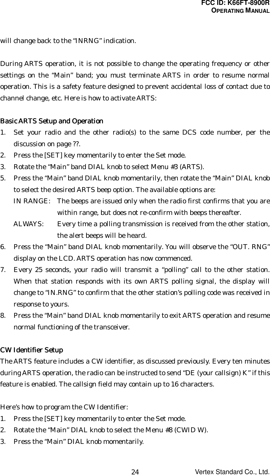 FCC ID: K66FT-8900ROPERATING MANUALVertex Standard Co., Ltd.24will change back to the “INRNG” indication.During ARTS operation, it is not possible to change the operating frequency or othersettings on the “Main” band; you must terminate ARTS in order to resume normaloperation. This is a safety feature designed to prevent accidental loss of contact due tochannel change, etc. Here is how to activate ARTS:Basic ARTS Setup and OperationBasic ARTS Setup and OperationBasic ARTS Setup and OperationBasic ARTS Setup and Operation1. Set your radio and the other radio(s) to the same DCS code number, per thediscussion on page ??.2. Press the [SET] key momentarily to enter the Set mode.3. Rotate the “Main” band DIAL knob to select Menu #3 (ARTS).5. Press the “Main” band DIAL knob momentarily, then rotate the “Main” DIAL knobto select the desired ARTS beep option. The available options are:IN RANGE: The beeps are issued only when the radio first confirms that you arewithin range, but does not re-confirm with beeps thereafter.ALWAYS: Every time a polling transmission is received from the other station,the alert beeps will be heard.6. Press the “Main” band DIAL knob momentarily. You will observe the “OUT. RNG”display on the LCD. ARTS operation has now commenced.7. Every 25 seconds, your radio will transmit a “polling” call to the other station.When that station responds with its own ARTS polling signal, the display willchange to “IN.RNG” to confirm that the other station’s polling code was received inresponse to yours.8. Press the “Main” band DIAL knob momentarily to exit ARTS operation and resumenormal functioning of the transceiver.CW Identifier SetupCW Identifier SetupCW Identifier SetupCW Identifier SetupThe ARTS feature includes a CW identifier, as discussed previously. Every ten minutesduring ARTS operation, the radio can be instructed to send “DE (your callsign) K” if thisfeature is enabled. The callsign field may contain up to 16 characters.Here’s how to program the CW Identifier:1. Press the [SET] key momentarily to enter the Set mode.2. Rotate the “Main” DIAL knob to select the Menu #8 (CWID W).3. Press the “Main” DIAL knob momentarily.