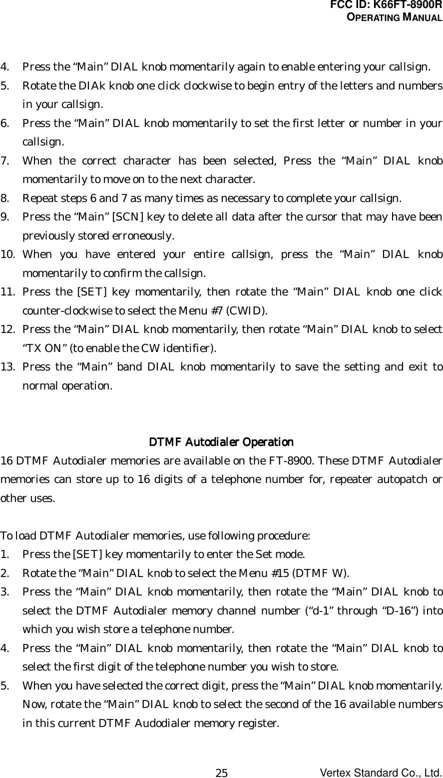 FCC ID: K66FT-8900ROPERATING MANUALVertex Standard Co., Ltd.254. Press the “Main” DIAL knob momentarily again to enable entering your callsign.5. Rotate the DIAk knob one click clockwise to begin entry of the letters and numbersin your callsign.6. Press the “Main” DIAL knob momentarily to set the first letter or number in yourcallsign.7. When the correct character has been selected, Press the “Main” DIAL knobmomentarily to move on to the next character.8. Repeat steps 6 and 7 as many times as necessary to complete your callsign.9. Press the “Main” [SCN] key to delete all data after the cursor that may have beenpreviously stored erroneously.10. When you have entered your entire callsign, press the “Main” DIAL knobmomentarily to confirm the callsign.11. Press the [SET] key momentarily, then rotate the “Main” DIAL knob one clickcounter-clockwise to select the Menu #7 (CWID).12. Press the “Main” DIAL knob momentarily, then rotate “Main” DIAL knob to select“TX ON” (to enable the CW identifier).13. Press the “Main” band DIAL knob momentarily to save the setting and exit tonormal operation.DTMF DTMF DTMF DTMF Autodialer OperationAutodialer OperationAutodialer OperationAutodialer Operation16 DTMF Autodialer memories are available on the FT-8900. These DTMF Autodialermemories can store up to 16 digits of a telephone number for, repeater autopatch orother uses.To load DTMF Autodialer memories, use following procedure:1. Press the [SET] key momentarily to enter the Set mode.2. Rotate the “Main” DIAL knob to select the Menu #15 (DTMF W).3. Press the “Main” DIAL knob momentarily, then rotate the “Main” DIAL knob toselect the DTMF Autodialer memory channel number (“d-1” through “D-16”) intowhich you wish store a telephone number.4. Press the “Main” DIAL knob momentarily, then rotate the “Main” DIAL knob toselect the first digit of the telephone number you wish to store.5. When you have selected the correct digit, press the “Main” DIAL knob momentarily.Now, rotate the “Main” DIAL knob to select the second of the 16 available numbersin this current DTMF Audodialer memory register.