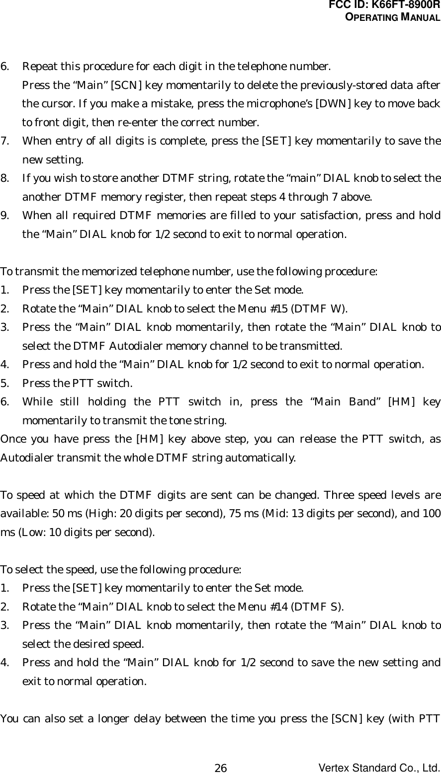 FCC ID: K66FT-8900ROPERATING MANUALVertex Standard Co., Ltd.266. Repeat this procedure for each digit in the telephone number.Press the “Main” [SCN] key momentarily to delete the previously-stored data afterthe cursor. If you make a mistake, press the microphone’s [DWN] key to move backto front digit, then re-enter the correct number.7. When entry of all digits is complete, press the [SET] key momentarily to save thenew setting.8. If you wish to store another DTMF string, rotate the “main” DIAL knob to select theanother DTMF memory register, then repeat steps 4 through 7 above.9. When all required DTMF memories are filled to your satisfaction, press and holdthe “Main” DIAL knob for 1/2 second to exit to normal operation.To transmit the memorized telephone number, use the following procedure:1. Press the [SET] key momentarily to enter the Set mode.2. Rotate the “Main” DIAL knob to select the Menu #15 (DTMF W).3. Press the “Main” DIAL knob momentarily, then rotate the “Main” DIAL knob toselect the DTMF Autodialer memory channel to be transmitted.4. Press and hold the “Main” DIAL knob for 1/2 second to exit to normal operation.5. Press the PTT switch.6. While still holding the PTT switch in, press the “Main Band” [HM] keymomentarily to transmit the tone string.Once you have press the [HM] key above step, you can release the PTT switch, asAutodialer transmit the whole DTMF string automatically.To speed at which the DTMF digits are sent can be changed. Three speed levels areavailable: 50 ms (High: 20 digits per second), 75 ms (Mid: 13 digits per second), and 100ms (Low: 10 digits per second).To select the speed, use the following procedure:1. Press the [SET] key momentarily to enter the Set mode.2. Rotate the “Main” DIAL knob to select the Menu #14 (DTMF S).3. Press the “Main” DIAL knob momentarily, then rotate the “Main” DIAL knob toselect the desired speed.4. Press and hold the “Main” DIAL knob for 1/2 second to save the new setting andexit to normal operation.You can also set a longer delay between the time you press the [SCN] key (with PTT