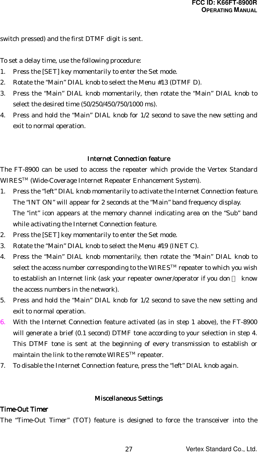 FCC ID: K66FT-8900ROPERATING MANUALVertex Standard Co., Ltd.27switch pressed) and the first DTMF digit is sent.To set a delay time, use the following procedure:1. Press the [SET] key momentarily to enter the Set mode.2. Rotate the “Main” DIAL knob to select the Menu #13 (DTMF D).3. Press the “Main” DIAL knob momentarily, then rotate the “Main” DIAL knob toselect the desired time (50/250/450/750/1000 ms).4. Press and hold the “Main” DIAL knob for 1/2 second to save the new setting andexit to normal operation.Internet Connection featureInternet Connection featureInternet Connection featureInternet Connection featureThe FT-8900 can be used to access the repeater which provide the Vertex StandardWIRESTM (Wide-Coverage Internet Repeater Enhancement System).1. Press the “left” DIAL knob momentarily to activate the Internet Connection feature.The “INT ON” will appear for 2 seconds at the “Main” band frequency display.The “int” icon appears at the memory channel indicating area on the “Sub” bandwhile activating the Internet Connection feature.2. Press the [SET] key momentarily to enter the Set mode.3. Rotate the “Main” DIAL knob to select the Menu #19 (INET C).4. Press the “Main” DIAL knob momentarily, then rotate the “Main” DIAL knob toselect the access number corresponding to the WIRESTM repeater to which you wishto establish an Internet link (ask your repeater owner/operator if you don 稚 knowthe access numbers in the network).5. Press and hold the “Main” DIAL knob for 1/2 second to save the new setting andexit to normal operation.6. With the Internet Connection feature activated (as in step 1 above), the FT-8900will generate a brief (0.1 second) DTMF tone according to your selection in step 4.This DTMF tone is sent at the beginning of every transmission to establish ormaintain the link to the remote WIRESTM repeater.7. To disable the Internet Connection feature, press the “left” DIAL knob again.Miscellaneous SettingsMiscellaneous SettingsMiscellaneous SettingsMiscellaneous SettingsTime-Out TimerTime-Out TimerTime-Out TimerTime-Out TimerThe “Time-Out Timer” (TOT) feature is designed to force the transceiver into the