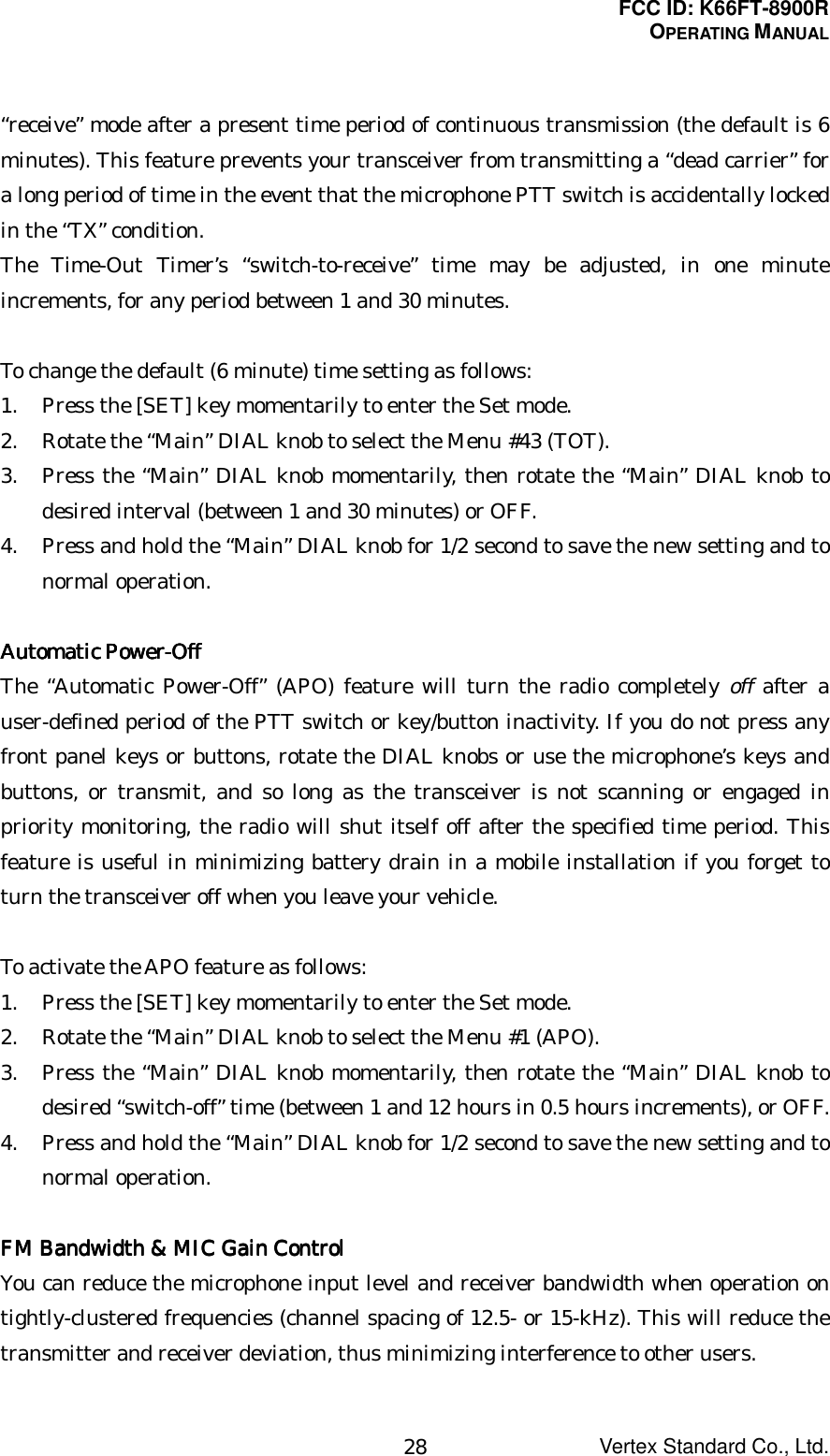 FCC ID: K66FT-8900ROPERATING MANUALVertex Standard Co., Ltd.28“receive” mode after a present time period of continuous transmission (the default is 6minutes). This feature prevents your transceiver from transmitting a “dead carrier” fora long period of time in the event that the microphone PTT switch is accidentally lockedin the “TX” condition.The Time-Out Timer’s “switch-to-receive” time may be adjusted, in one minuteincrements, for any period between 1 and 30 minutes.To change the default (6 minute) time setting as follows:1. Press the [SET] key momentarily to enter the Set mode.2. Rotate the “Main” DIAL knob to select the Menu #43 (TOT).3. Press the “Main” DIAL knob momentarily, then rotate the “Main” DIAL knob todesired interval (between 1 and 30 minutes) or OFF.4. Press and hold the “Main” DIAL knob for 1/2 second to save the new setting and tonormal operation.Automatic Power-OffAutomatic Power-OffAutomatic Power-OffAutomatic Power-OffThe “Automatic Power-Off” (APO) feature will turn the radio completely off after auser-defined period of the PTT switch or key/button inactivity. If you do not press anyfront panel keys or buttons, rotate the DIAL knobs or use the microphone’s keys andbuttons, or transmit, and so long as the transceiver is not scanning or engaged inpriority monitoring, the radio will shut itself off after the specified time period. Thisfeature is useful in minimizing battery drain in a mobile installation if you forget toturn the transceiver off when you leave your vehicle.To activate the APO feature as follows:1. Press the [SET] key momentarily to enter the Set mode.2. Rotate the “Main” DIAL knob to select the Menu #1 (APO).3. Press the “Main” DIAL knob momentarily, then rotate the “Main” DIAL knob todesired “switch-off” time (between 1 and 12 hours in 0.5 hours increments), or OFF.4. Press and hold the “Main” DIAL knob for 1/2 second to save the new setting and tonormal operation.FM Bandwidth &amp; MIC Gain ControlFM Bandwidth &amp; MIC Gain ControlFM Bandwidth &amp; MIC Gain ControlFM Bandwidth &amp; MIC Gain ControlYou can reduce the microphone input level and receiver bandwidth when operation ontightly-clustered frequencies (channel spacing of 12.5- or 15-kHz). This will reduce thetransmitter and receiver deviation, thus minimizing interference to other users.