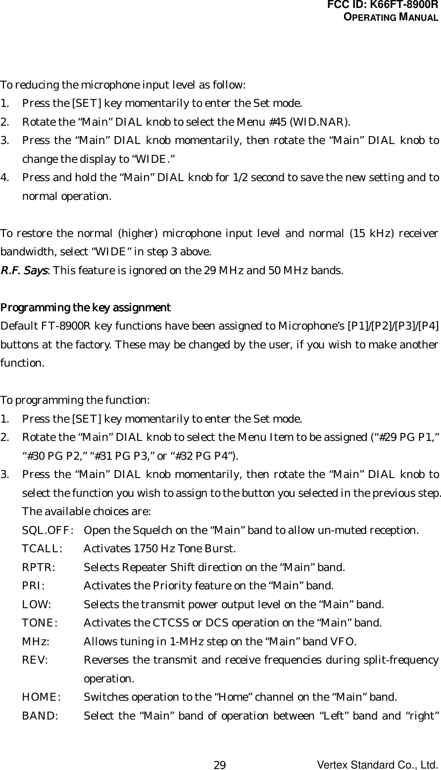 FCC ID: K66FT-8900ROPERATING MANUALVertex Standard Co., Ltd.29To reducing the microphone input level as follow:1. Press the [SET] key momentarily to enter the Set mode.2. Rotate the “Main” DIAL knob to select the Menu #45 (WID.NAR).3. Press the “Main” DIAL knob momentarily, then rotate the “Main” DIAL knob tochange the display to “WIDE.”4. Press and hold the “Main” DIAL knob for 1/2 second to save the new setting and tonormal operation.To restore the normal (higher) microphone input level and normal (15 kHz) receiverbandwidth, select “WIDE” in step 3 above.R.F. SaysR.F. SaysR.F. SaysR.F. Says: This feature is ignored on the 29 MHz and 50 MHz bands.Programming the key assignmentProgramming the key assignmentProgramming the key assignmentProgramming the key assignmentDefault FT-8900R key functions have been assigned to Microphone’s [P1]/[P2]/[P3]/[P4]buttons at the factory. These may be changed by the user, if you wish to make anotherfunction.To programming the function:1. Press the [SET] key momentarily to enter the Set mode.2. Rotate the “Main” DIAL knob to select the Menu Item to be assigned (“#29 PG P1,”“#30 PG P2,” “#31 PG P3,” or “#32 PG P4”).3. Press the “Main” DIAL knob momentarily, then rotate the “Main” DIAL knob toselect the function you wish to assign to the button you selected in the previous step.The available choices are:SQL.OFF: Open the Squelch on the “Main” band to allow un-muted reception.TCALL: Activates 1750 Hz Tone Burst.RPTR: Selects Repeater Shift direction on the “Main” band.PRI: Activates the Priority feature on the “Main” band.LOW: Selects the transmit power output level on the “Main” band.TONE: Activates the CTCSS or DCS operation on the “Main” band.MHz: Allows tuning in 1-MHz step on the “Main” band VFO.REV: Reverses the transmit and receive frequencies during split-frequencyoperation.HOME: Switches operation to the “Home” channel on the “Main” band.BAND: Select the “Main” band of operation between “Left” band and “right”