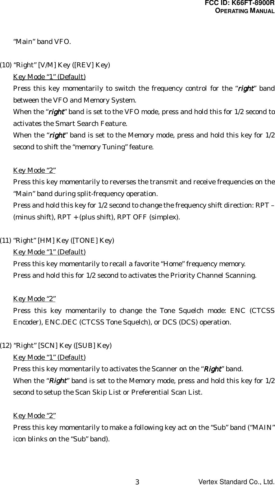 FCC ID: K66FT-8900ROPERATING MANUALVertex Standard Co., Ltd.3“Main” band VFO.(10) “Right” [V/M] Key ([REV] Key)Key Mode “1” (Default)Press this key momentarily to switch the frequency control for the “rightrightrightright” bandbetween the VFO and Memory System.When the “rightrightrightright” band is set to the VFO mode, press and hold this for 1/2 second toactivates the Smart Search Feature.When the “rightrightrightright” band is set to the Memory mode, press and hold this key for 1/2second to shift the “memory Tuning” feature.Key Mode “2”Press this key momentarily to reverses the transmit and receive frequencies on the“Main” band during split-frequency operation.Press and hold this key for 1/2 second to change the frequency shift direction: RPT –(minus shift), RPT + (plus shift), RPT OFF (simplex).(11) “Right” [HM] Key ([TONE] Key)Key Mode “1” (Default)Press this key momentarily to recall a favorite “Home” frequency memory.Press and hold this for 1/2 second to activates the Priority Channel Scanning.Key Mode “2”Press this key momentarily to change the Tone Squelch mode: ENC (CTCSSEncoder), ENC.DEC (CTCSS Tone Squelch), or DCS (DCS) operation.(12) “Right” [SCN] Key ([SUB] Key)Key Mode “1” (Default)Press this key momentarily to activates the Scanner on the “RightRightRightRight” band.When the “RightRightRightRight” band is set to the Memory mode, press and hold this key for 1/2second to setup the Scan Skip List or Preferential Scan List.Key Mode “2”Press this key momentarily to make a following key act on the “Sub” band (“MAIN”icon blinks on the “Sub” band).