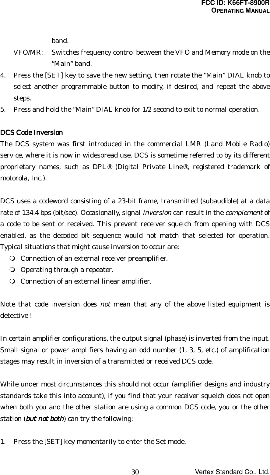 FCC ID: K66FT-8900ROPERATING MANUALVertex Standard Co., Ltd.30band.VFO/MR: Switches frequency control between the VFO and Memory mode on the“Main” band.4. Press the [SET] key to save the new setting, then rotate the “Main” DIAL knob toselect another programmable button to modify, if desired, and repeat the abovesteps.5. Press and hold the “Main” DIAL knob for 1/2 second to exit to normal operation.DCS Code InversionDCS Code InversionDCS Code InversionDCS Code InversionThe DCS system was first introduced in the commercial LMR (Land Mobile Radio)service, where it is now in widespread use. DCS is sometime referred to by its differentproprietary names, such as DPL® (Digital Private Line®, registered trademark ofmotorola, Inc.).DCS uses a codeword consisting of a 23-bit frame, transmitted (subaudible) at a datarate of 134.4 bps (bit/sec). Occasionally, signal inversion can result in the complement ofa code to be sent or received. This prevent receiver squelch from opening with DCSenabled, as the decoded bit sequence would not match that selected for operation.Typical situations that might cause inversion to occur are: Connection of an external receiver preamplifier. Operating through a repeater. Connection of an external linear amplifier.Note that code inversion does not mean that any of the above listed equipment isdetective !In certain amplifier configurations, the output signal (phase) is inverted from the input.Small signal or power amplifiers having an odd number (1, 3, 5, etc.) of amplificationstages may result in inversion of a transmitted or received DCS code.While under most circumstances this should not occur (amplifier designs and industrystandards take this into account), if you find that your receiver squelch does not openwhen both you and the other station are using a common DCS code, you or the otherstation (but not bothbut not bothbut not bothbut not both) can try the following:1. Press the [SET] key momentarily to enter the Set mode.