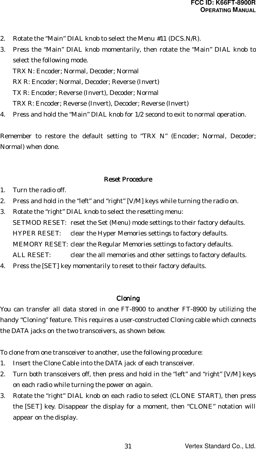 FCC ID: K66FT-8900ROPERATING MANUALVertex Standard Co., Ltd.312. Rotate the “Main” DIAL knob to select the Menu #11 (DCS.N/R).3. Press the “Main” DIAL knob momentarily, then rotate the “Main” DIAL knob toselect the following mode.TRX N: Encoder; Normal, Decoder; NormalRX R: Encoder; Normal, Decoder; Reverse (Invert)TX R: Encoder; Reverse (Invert), Decoder; NormalTRX R: Encoder; Reverse (Invert), Decoder; Reverse (Invert)4. Press and hold the “Main” DIAL knob for 1/2 second to exit to normal operation.Remember to restore the default setting to “TRX N” (Encoder; Normal, Decoder;Normal) when done.Reset ProcedureReset ProcedureReset ProcedureReset Procedure1. Turn the radio off.2. Press and hold in the “left” and “right” [V/M] keys while turning the radio on.3. Rotate the “right” DIAL knob to select the resetting menu:SETMOD RESET: reset the Set (Menu) mode settings to their factory defaults.HYPER RESET: clear the Hyper Memories settings to factory defaults.MEMORY RESET: clear the Regular Memories settings to factory defaults.ALL RESET: clear the all memories and other settings to factory defaults.4. Press the [SET] key momentarily to reset to their factory defaults.CloningCloningCloningCloningYou can transfer all data stored in one FT-8900 to another FT-8900 by utilizing thehandy “Cloning” feature. This requires a user-constructed Cloning cable which connectsthe DATA jacks on the two transceivers, as shown below.To clone from one transceiver to another, use the following procedure:1. Insert the Clone Cable into the DATA jack of each transceiver.2. Turn both transceivers off, then press and hold in the “left” and “right” [V/M] keyson each radio while turning the power on again.3. Rotate the “right” DIAL knob on each radio to select (CLONE START), then pressthe [SET] key. Disappear the display for a moment, then “CLONE” notation willappear on the display.