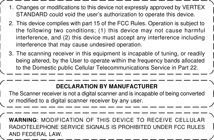 1. Changes or modifications to this device not expressly approved by VERTEXSTANDARD could void the user’s authorization to operate this device.2. This device complies with part 15 of the FCC Rules. Operation is subject tothe following two conditions; (1) this device may not cause harmfulinterference, and (2) this device must accept any interference includinginterference that may cause undesired operation.3. The scanning receiver in this equipment is incapable of tuning, or readilybeing altered, by the User to operate within the frequency bands allocatedto the Domestic public Cellular Telecommunications Service in Part 22.WARNING: MODIFICATION OF THIS DEVICE TO RECEIVE CELLULARRADIOTELEPHONE SERVICE SIGNALS IS PROHIBITED UNDER FCC RULESAND FEDERAL LAW.DECLARATION BY MANUFACTURERThe Scanner receiver is not a digital scanner and is incapable of being convertedor modified to a digital scanner receiver by any user.