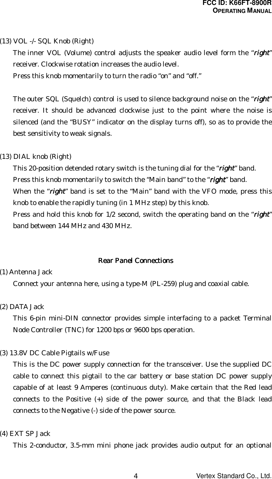 FCC ID: K66FT-8900ROPERATING MANUALVertex Standard Co., Ltd.4(13) VOL -/- SQL Knob (Right)The inner VOL (Volume) control adjusts the speaker audio level form the “rightrightrightright”receiver. Clockwise rotation increases the audio level.Press this knob momentarily to turn the radio “on” and “off.”The outer SQL (Squelch) control is used to silence background noise on the “rightrightrightright”receiver. It should be advanced clockwise just to the point where the noise issilenced (and the “BUSY” indicator on the display turns off), so as to provide thebest sensitivity to weak signals.(13) DIAL knob (Right)This 20-position detended rotary switch is the tuning dial for the “rightrightrightright” band.Press this knob momentarily to switch the “Main band” to the “rightrightrightright” band.When the “rightrightrightright” band is set to the “Main” band with the VFO mode, press thisknob to enable the rapidly tuning (in 1 MHz step) by this knob.Press and hold this knob for 1/2 second, switch the operating band on the “rightrightrightright”band between 144 MHz and 430 MHz.Rear Panel ConnectionsRear Panel ConnectionsRear Panel ConnectionsRear Panel Connections(1) Antenna JackConnect your antenna here, using a type-M (PL-259) plug and coaxial cable.(2) DATA JackThis 6-pin mini-DIN connector provides simple interfacing to a packet TerminalNode Controller (TNC) for 1200 bps or 9600 bps operation.(3) 13.8V DC Cable Pigtails w/FuseThis is the DC power supply connection for the transceiver. Use the supplied DCcable to connect this pigtail to the car battery or base station DC power supplycapable of at least 9 Amperes (continuous duty). Make certain that the Red leadconnects to the Positive (+) side of the power source, and that the Black leadconnects to the Negative (-) side of the power source.(4) EXT SP JackThis 2-conductor, 3.5-mm mini phone jack provides audio output for an optional