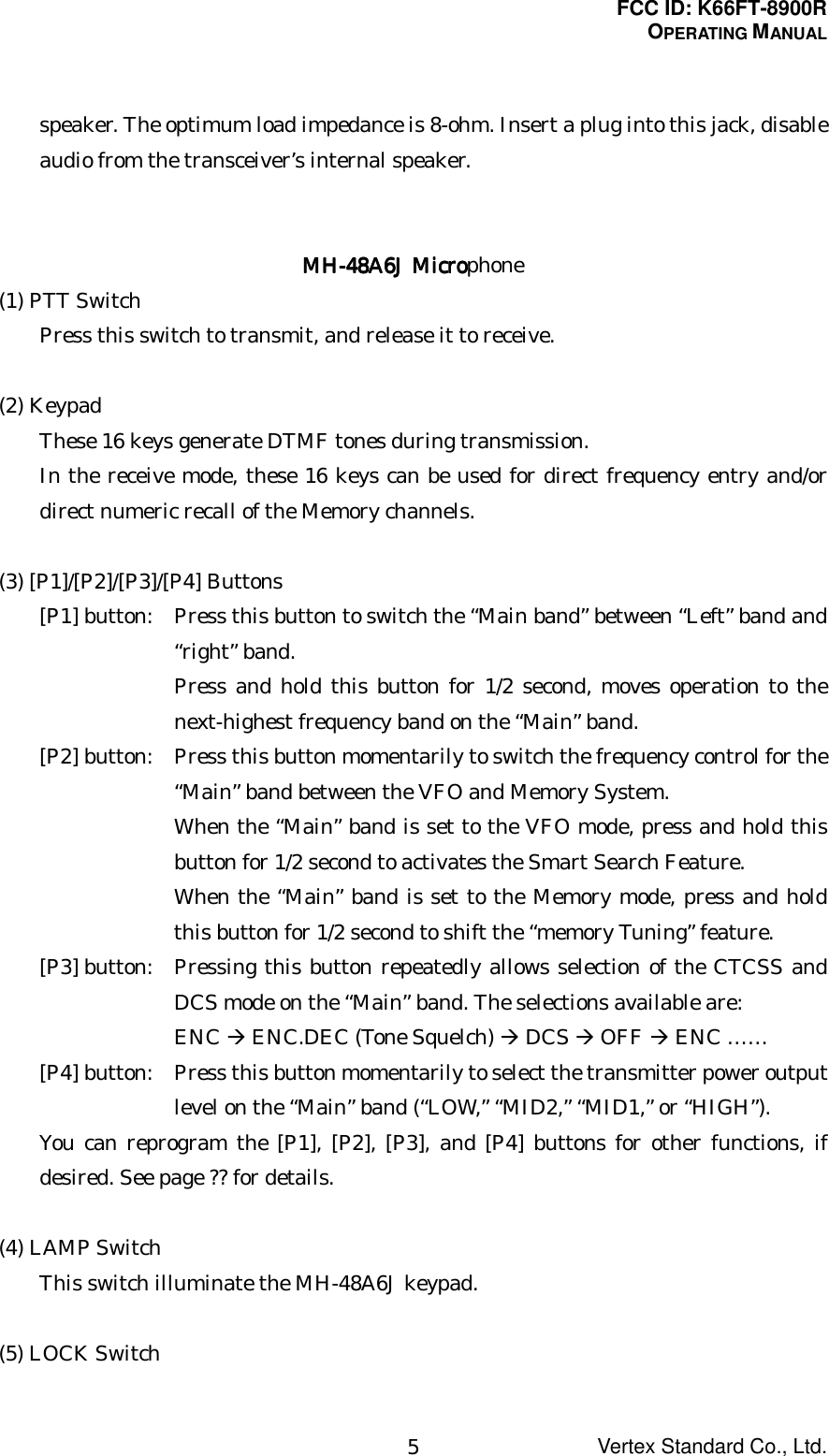 FCC ID: K66FT-8900ROPERATING MANUALVertex Standard Co., Ltd.5speaker. The optimum load impedance is 8-ohm. Insert a plug into this jack, disableaudio from the transceiver’s internal speaker.MH-48A6J MicroMH-48A6J MicroMH-48A6J MicroMH-48A6J Microphone(1) PTT SwitchPress this switch to transmit, and release it to receive.(2) KeypadThese 16 keys generate DTMF tones during transmission.In the receive mode, these 16 keys can be used for direct frequency entry and/ordirect numeric recall of the Memory channels.(3) [P1]/[P2]/[P3]/[P4] Buttons[P1] button: Press this button to switch the “Main band” between “Left” band and“right” band.Press and hold this button for 1/2 second, moves operation to thenext-highest frequency band on the “Main” band.[P2] button: Press this button momentarily to switch the frequency control for the“Main” band between the VFO and Memory System.When the “Main” band is set to the VFO mode, press and hold thisbutton for 1/2 second to activates the Smart Search Feature.When the “Main” band is set to the Memory mode, press and holdthis button for 1/2 second to shift the “memory Tuning” feature.[P3] button: Pressing this button repeatedly allows selection of the CTCSS andDCS mode on the “Main” band. The selections available are:ENC Æ ENC.DEC (Tone Squelch) Æ DCS Æ OFF Æ ENC ……[P4] button: Press this button momentarily to select the transmitter power outputlevel on the “Main” band (“LOW,” “MID2,” “MID1,” or “HIGH”).You can reprogram the [P1], [P2], [P3], and [P4] buttons for other functions, ifdesired. See page ?? for details.(4) LAMP SwitchThis switch illuminate the MH-48A6J keypad.(5) LOCK Switch