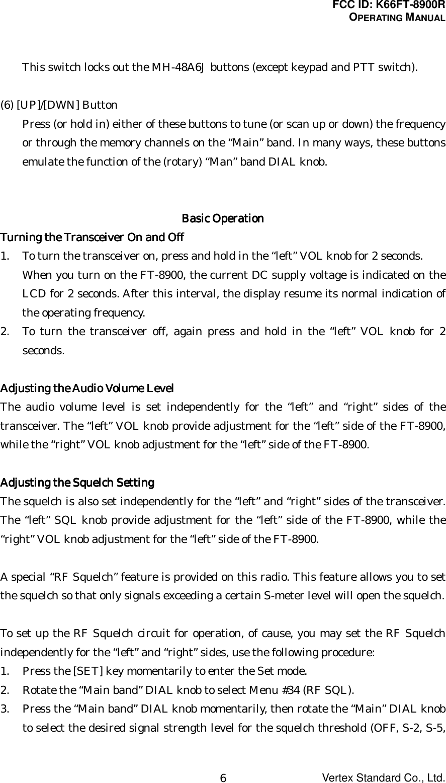 FCC ID: K66FT-8900ROPERATING MANUALVertex Standard Co., Ltd.6This switch locks out the MH-48A6J buttons (except keypad and PTT switch).(6) [UP]/[DWN] ButtonPress (or hold in) either of these buttons to tune (or scan up or down) the frequencyor through the memory channels on the “Main” band. In many ways, these buttonsemulate the function of the (rotary) “Man” band DIAL knob.Basic OperationBasic OperationBasic OperationBasic OperationTurning the Transceiver On and OffTurning the Transceiver On and OffTurning the Transceiver On and OffTurning the Transceiver On and Off1. To turn the transceiver on, press and hold in the “left” VOL knob for 2 seconds.When you turn on the FT-8900, the current DC supply voltage is indicated on theLCD for 2 seconds. After this interval, the display resume its normal indication ofthe operating frequency.2. To turn the transceiver off, again press and hold in the “left” VOL knob for 2seconds.Adjusting the Audio Volume LevelAdjusting the Audio Volume LevelAdjusting the Audio Volume LevelAdjusting the Audio Volume LevelThe audio volume level is set independently for the “left” and “right” sides of thetransceiver. The “left” VOL knob provide adjustment for the “left” side of the FT-8900,while the “right” VOL knob adjustment for the “left” side of the FT-8900.Adjusting the Squelch SettingAdjusting the Squelch SettingAdjusting the Squelch SettingAdjusting the Squelch SettingThe squelch is also set independently for the “left” and “right” sides of the transceiver.The “left” SQL knob provide adjustment for the “left” side of the FT-8900, while the“right” VOL knob adjustment for the “left” side of the FT-8900.A special “RF Squelch” feature is provided on this radio. This feature allows you to setthe squelch so that only signals exceeding a certain S-meter level will open the squelch.To set up the RF Squelch circuit for operation, of cause, you may set the RF Squelchindependently for the “left” and “right” sides, use the following procedure:1. Press the [SET] key momentarily to enter the Set mode.2. Rotate the “Main band” DIAL knob to select Menu #34 (RF SQL).3. Press the “Main band” DIAL knob momentarily, then rotate the “Main” DIAL knobto select the desired signal strength level for the squelch threshold (OFF, S-2, S-5,