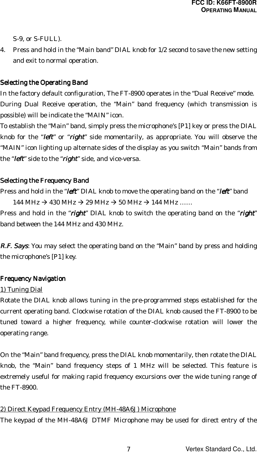 FCC ID: K66FT-8900ROPERATING MANUALVertex Standard Co., Ltd.7S-9, or S-FULL).4. Press and hold in the “Main band” DIAL knob for 1/2 second to save the new settingand exit to normal operation.Selecting the Operating BandSelecting the Operating BandSelecting the Operating BandSelecting the Operating BandIn the factory default configuration, The FT-8900 operates in the “Dual Receive” mode.During Dual Receive operation, the “Main” band frequency (which transmission ispossible) will be indicate the “MAIN” icon.To establish the “Main” band, simply press the microphone’s [P1] key or press the DIALknob for the “leftleftleftleft” or “rightrightrightright” side momentarily, as appropriate. You will observe the“MAIN” icon lighting up alternate sides of the display as you switch “Main” bands fromthe “leftleftleftleft” side to the “rightrightrightright” side, and vice-versa.Selecting the Frequency BandSelecting the Frequency BandSelecting the Frequency BandSelecting the Frequency BandPress and hold in the “leftleftleftleft” DIAL knob to move the operating band on the “leftleftleftleft” band144 MHz Æ 430 MHz Æ 29 MHz Æ 50 MHz Æ 144 MHz ……Press and hold in the “rightrightrightright” DIAL knob to switch the operating band on the “rightrightrightright”band between the 144 MHz and 430 MHz.R.F. SaysR.F. SaysR.F. SaysR.F. Says: You may select the operating band on the “Main” band by press and holdingthe microphone’s [P1] key.Frequency NavigationFrequency NavigationFrequency NavigationFrequency Navigation1) Tuning DialRotate the DIAL knob allows tuning in the pre-programmed steps established for thecurrent operating band. Clockwise rotation of the DIAL knob caused the FT-8900 to betuned toward a higher frequency, while counter-clockwise rotation will lower theoperating range.On the “Main” band frequency, press the DIAL knob momentarily, then rotate the DIALknob, the “Main” band frequency steps of 1 MHz will be selected. This feature isextremely useful for making rapid frequency excursions over the wide tuning range ofthe FT-8900.2) Direct Keypad Frequency Entry (MH-48A6J) MicrophoneThe keypad of the MH-48A6J DTMF Microphone may be used for direct entry of the