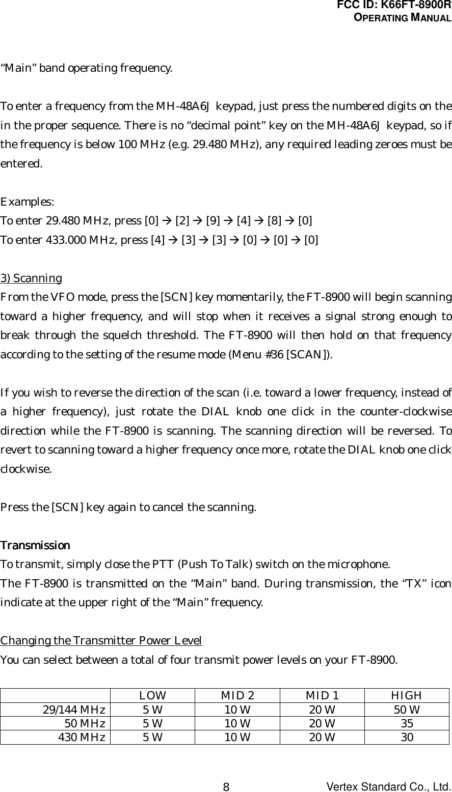 FCC ID: K66FT-8900ROPERATING MANUALVertex Standard Co., Ltd.8“Main” band operating frequency.To enter a frequency from the MH-48A6J keypad, just press the numbered digits on thein the proper sequence. There is no “decimal point” key on the MH-48A6J keypad, so ifthe frequency is below 100 MHz (e.g. 29.480 MHz), any required leading zeroes must beentered.Examples:To enter 29.480 MHz, press [0] Æ [2] Æ [9] Æ [4] Æ [8] Æ [0]To enter 433.000 MHz, press [4] Æ [3] Æ [3] Æ [0] Æ [0] Æ [0]3) ScanningFrom the VFO mode, press the [SCN] key momentarily, the FT-8900 will begin scanningtoward a higher frequency, and will stop when it receives a signal strong enough tobreak through the squelch threshold. The FT-8900 will then hold on that frequencyaccording to the setting of the resume mode (Menu #36 [SCAN]).If you wish to reverse the direction of the scan (i.e. toward a lower frequency, instead ofa higher frequency), just rotate the DIAL knob one click in the counter-clockwisedirection while the FT-8900 is scanning. The scanning direction will be reversed. Torevert to scanning toward a higher frequency once more, rotate the DIAL knob one clickclockwise.Press the [SCN] key again to cancel the scanning.TransmissionTransmissionTransmissionTransmissionTo transmit, simply close the PTT (Push To Talk) switch on the microphone.The FT-8900 is transmitted on the “Main” band. During transmission, the “TX” iconindicate at the upper right of the “Main” frequency.Changing the Transmitter Power LevelYou can select between a total of four transmit power levels on your FT-8900.LOW MID 2 MID 1 HIGH29/144 MHz 5 W 10 W 20 W 50 W50 MHz 5 W 10 W 20 W 35430 MHz 5 W 10 W 20 W 30