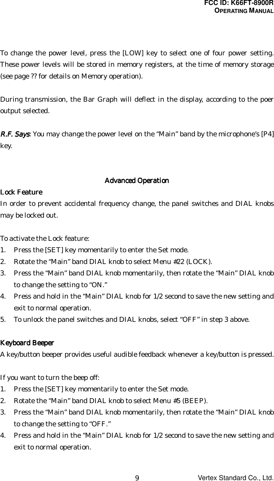 FCC ID: K66FT-8900ROPERATING MANUALVertex Standard Co., Ltd.9To change the power level, press the [LOW] key to select one of four power setting.These power levels will be stored in memory registers, at the time of memory storage(see page ?? for details on Memory operation).During transmission, the Bar Graph will deflect in the display, according to the poeroutput selected.R.F. SaysR.F. SaysR.F. SaysR.F. Says: You may change the power level on the “Main” band by the microphone’s [P4]key.Advanced OperationAdvanced OperationAdvanced OperationAdvanced OperationLock FeatureLock FeatureLock FeatureLock FeatureIn order to prevent accidental frequency change, the panel switches and DIAL knobsmay be locked out.To activate the Lock feature:1. Press the [SET] key momentarily to enter the Set mode.2. Rotate the “Main” band DIAL knob to select Menu #22 (LOCK).3. Press the “Main” band DIAL knob momentarily, then rotate the “Main” DIAL knobto change the setting to “ON.”4. Press and hold in the “Main” DIAL knob for 1/2 second to save the new setting andexit to normal operation.5. To unlock the panel switches and DIAL knobs, select “OFF” in step 3 above.Keyboard BeeperKeyboard BeeperKeyboard BeeperKeyboard BeeperA key/button beeper provides useful audible feedback whenever a key/button is pressed.If you want to turn the beep off:1. Press the [SET] key momentarily to enter the Set mode.2. Rotate the “Main” band DIAL knob to select Menu #5 (BEEP).3. Press the “Main” band DIAL knob momentarily, then rotate the “Main” DIAL knobto change the setting to “OFF.”4. Press and hold in the “Main” DIAL knob for 1/2 second to save the new setting andexit to normal operation.