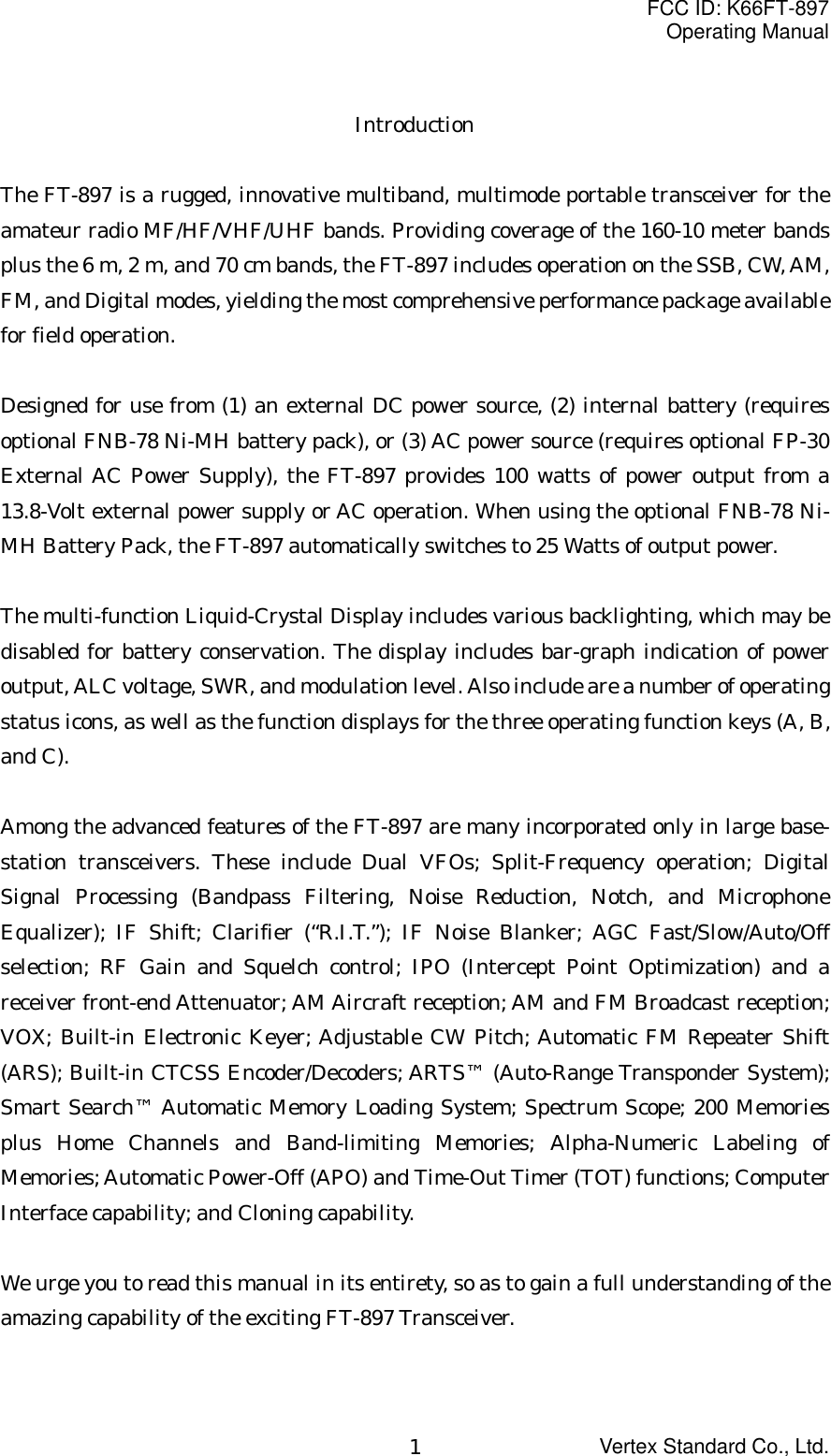 FCC ID: K66FT-897Operating ManualVertex Standard Co., Ltd.1IntroductionThe FT-897 is a rugged, innovative multiband, multimode portable transceiver for theamateur radio MF/HF/VHF/UHF bands. Providing coverage of the 160-10 meter bandsplus the 6 m, 2 m, and 70 cm bands, the FT-897 includes operation on the SSB, CW, AM,FM, and Digital modes, yielding the most comprehensive performance package availablefor field operation.Designed for use from (1) an external DC power source, (2) internal battery (requiresoptional FNB-78 Ni-MH battery pack), or (3) AC power source (requires optional FP-30External AC Power Supply), the FT-897 provides 100 watts of power output from a13.8-Volt external power supply or AC operation. When using the optional FNB-78 Ni-MH Battery Pack, the FT-897 automatically switches to 25 Watts of output power.The multi-function Liquid-Crystal Display includes various backlighting, which may bedisabled for battery conservation. The display includes bar-graph indication of poweroutput, ALC voltage, SWR, and modulation level. Also include are a number of operatingstatus icons, as well as the function displays for the three operating function keys (A, B,and C).Among the advanced features of the FT-897 are many incorporated only in large base-station transceivers. These include Dual VFOs; Split-Frequency operation; DigitalSignal Processing (Bandpass Filtering, Noise Reduction, Notch, and MicrophoneEqualizer); IF Shift; Clarifier (“R.I.T.”); IF Noise Blanker; AGC Fast/Slow/Auto/Offselection; RF Gain and Squelch control; IPO (Intercept Point Optimization) and areceiver front-end Attenuator; AM Aircraft reception; AM and FM Broadcast reception;VOX; Built-in Electronic Keyer; Adjustable CW Pitch; Automatic FM Repeater Shift(ARS); Built-in CTCSS Encoder/Decoders; ARTS™ (Auto-Range Transponder System);Smart Search™ Automatic Memory Loading System; Spectrum Scope; 200 Memoriesplus Home Channels and Band-limiting Memories; Alpha-Numeric Labeling ofMemories; Automatic Power-Off (APO) and Time-Out Timer (TOT) functions; ComputerInterface capability; and Cloning capability.We urge you to read this manual in its entirety, so as to gain a full understanding of theamazing capability of the exciting FT-897 Transceiver.