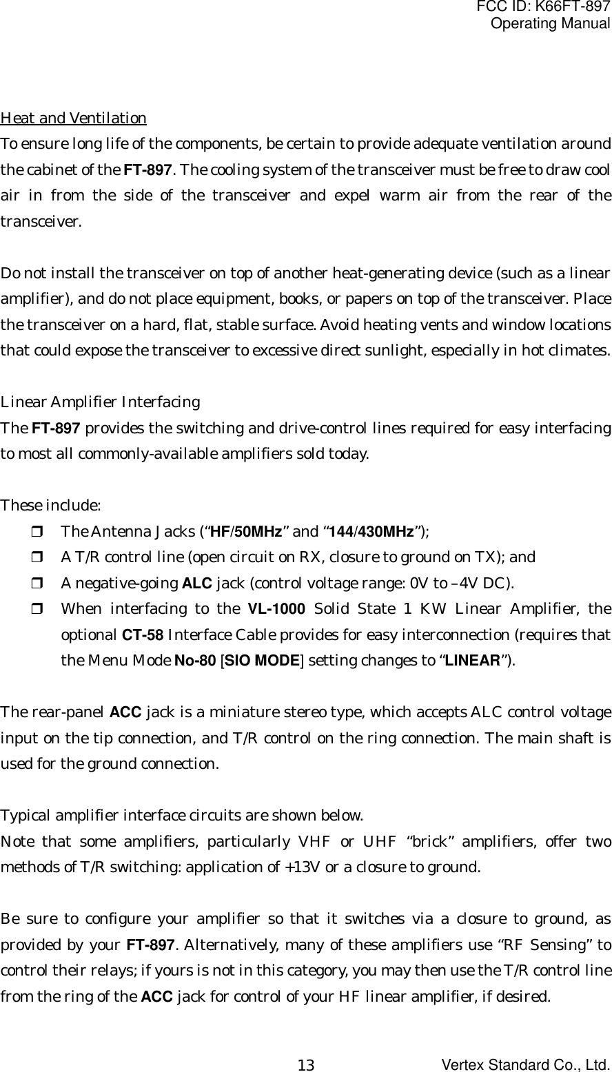 FCC ID: K66FT-897Operating ManualVertex Standard Co., Ltd.13Heat and VentilationTo ensure long life of the components, be certain to provide adequate ventilation aroundthe cabinet of the FT-897. The cooling system of the transceiver must be free to draw coolair in from the side of the transceiver and expel warm air from the rear of thetransceiver.Do not install the transceiver on top of another heat-generating device (such as a linearamplifier), and do not place equipment, books, or papers on top of the transceiver. Placethe transceiver on a hard, flat, stable surface. Avoid heating vents and window locationsthat could expose the transceiver to excessive direct sunlight, especially in hot climates.Linear Amplifier InterfacingThe FT-897 provides the switching and drive-control lines required for easy interfacingto most all commonly-available amplifiers sold today.These include: The Antenna Jacks (“HF/50MHz” and “144/430MHz”); A T/R control line (open circuit on RX, closure to ground on TX); and A negative-going ALC jack (control voltage range: 0V to –4V DC). When interfacing to the VL-1000 Solid State 1 KW Linear Amplifier, theoptional CT-58 Interface Cable provides for easy interconnection (requires thatthe Menu Mode No-80 [SIO MODE] setting changes to “LINEAR”).The rear-panel ACC jack is a miniature stereo type, which accepts ALC control voltageinput on the tip connection, and T/R control on the ring connection. The main shaft isused for the ground connection.Typical amplifier interface circuits are shown below.Note that some amplifiers, particularly VHF or UHF “brick” amplifiers, offer twomethods of T/R switching: application of +13V or a closure to ground.Be sure to configure your amplifier so that it switches via a closure to ground, asprovided by your FT-897. Alternatively, many of these amplifiers use “RF Sensing” tocontrol their relays; if yours is not in this category, you may then use the T/R control linefrom the ring of the ACC jack for control of your HF linear amplifier, if desired.