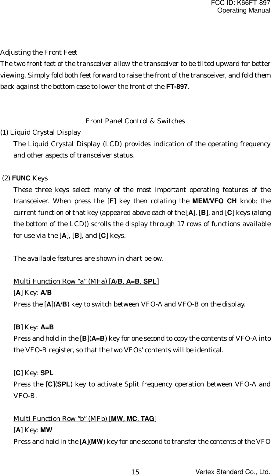 FCC ID: K66FT-897Operating ManualVertex Standard Co., Ltd.15Adjusting the Front FeetThe two front feet of the transceiver allow the transceiver to be tilted upward for betterviewing. Simply fold both feet forward to raise the front of the transceiver, and fold themback against the bottom case to lower the front of the FT-897.Front Panel Control &amp; Switches(1) Liquid Crystal DisplayThe Liquid Crystal Display (LCD) provides indication of the operating frequencyand other aspects of transceiver status. (2) FUNC KeysThese three keys select many of the most important operating features of thetransceiver. When press the [F] key then rotating the MEM/VFO CH knob; thecurrent function of that key (appeared above each of the [A], [B], and [C] keys (alongthe bottom of the LCD)) scrolls the display through 17 rows of functions availablefor use via the [A], [B], and [C] keys.The available features are shown in chart below.Multi Function Row “a” (MFa) [A/B, A=B, SPL][A] Key: A/BPress the [A](A/B) key to switch between VFO-A and VFO-B on the display.[B] Key: A=BPress and hold in the [B](A=B) key for one second to copy the contents of VFO-A intothe VFO-B register, so that the two VFOs’ contents will be identical.[C] Key: SPLPress the [C](SPL) key to activate Split frequency operation between VFO-A andVFO-B.Multi Function Row “b” (MFb) [MW, MC, TAG][A] Key: MWPress and hold in the [A](MW) key for one second to transfer the contents of the VFO