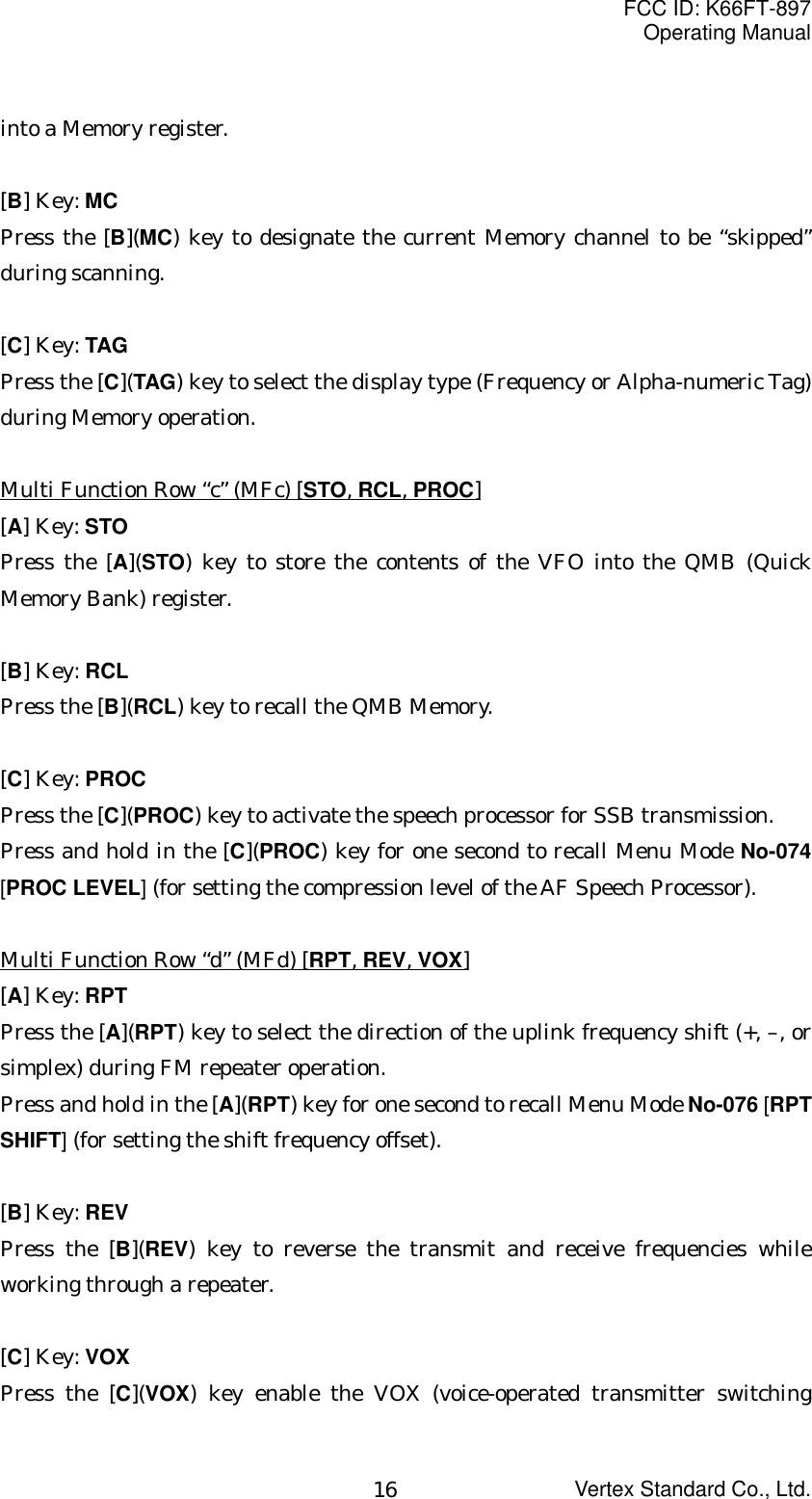 FCC ID: K66FT-897Operating ManualVertex Standard Co., Ltd.16into a Memory register.[B] Key: MCPress the [B](MC) key to designate the current Memory channel to be “skipped”during scanning.[C] Key: TAGPress the [C](TAG) key to select the display type (Frequency or Alpha-numeric Tag)during Memory operation.Multi Function Row “c” (MFc) [STO, RCL, PROC][A] Key: STOPress the [A](STO) key to store the contents of the VFO into the QMB (QuickMemory Bank) register.[B] Key: RCLPress the [B](RCL) key to recall the QMB Memory.[C] Key: PROCPress the [C](PROC) key to activate the speech processor for SSB transmission.Press and hold in the [C](PROC) key for one second to recall Menu Mode No-074[PROC LEVEL] (for setting the compression level of the AF Speech Processor).Multi Function Row “d” (MFd) [RPT, REV, VOX][A] Key: RPTPress the [A](RPT) key to select the direction of the uplink frequency shift (+, –, orsimplex) during FM repeater operation.Press and hold in the [A](RPT) key for one second to recall Menu Mode No-076 [RPTSHIFT] (for setting the shift frequency offset).[B] Key: REVPress the [B](REV) key to reverse the transmit and receive frequencies whileworking through a repeater.[C] Key: VOXPress the [C](VOX) key enable the VOX (voice-operated transmitter switching