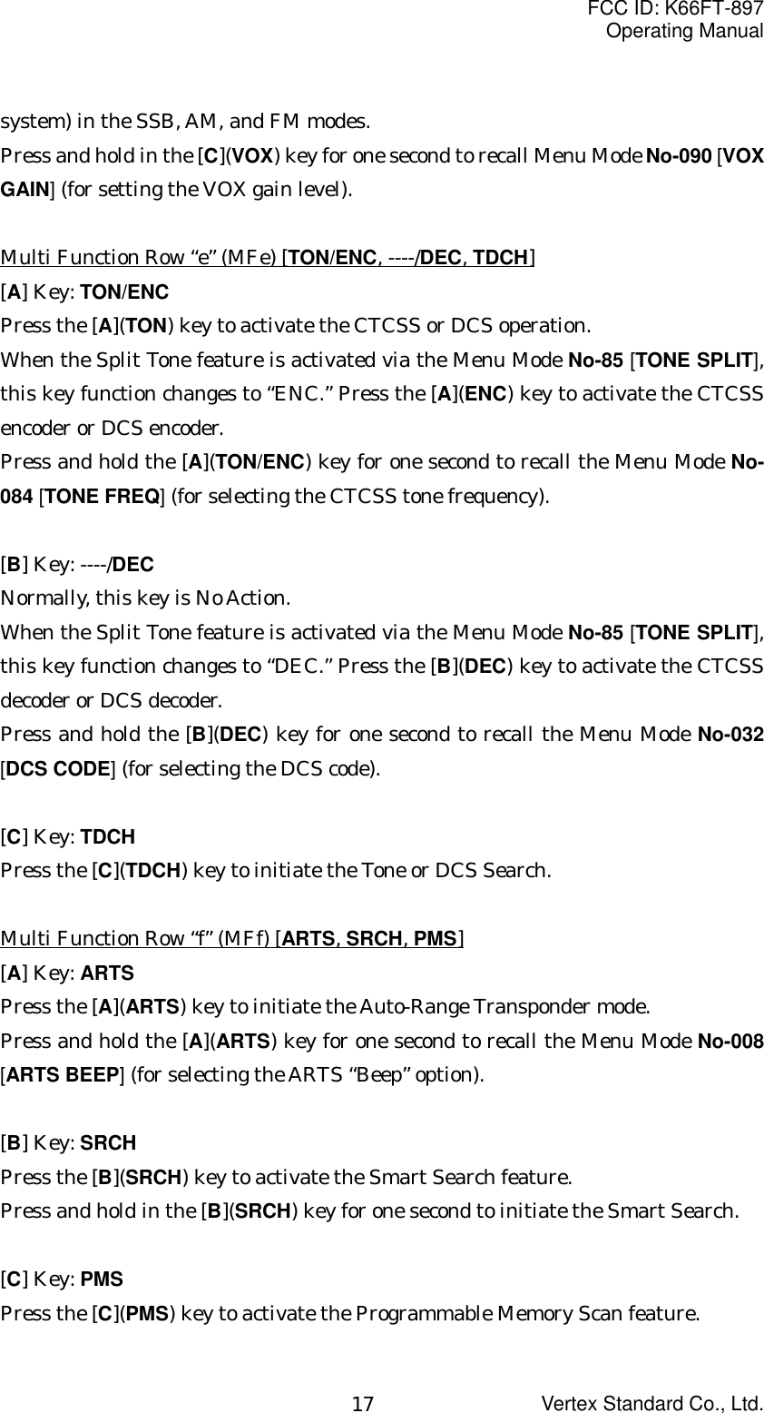 FCC ID: K66FT-897Operating ManualVertex Standard Co., Ltd.17system) in the SSB, AM, and FM modes.Press and hold in the [C](VOX) key for one second to recall Menu Mode No-090 [VOXGAIN] (for setting the VOX gain level).Multi Function Row “e” (MFe) [TON/ENC, ----/DEC, TDCH][A] Key: TON/ENCPress the [A](TON) key to activate the CTCSS or DCS operation.When the Split Tone feature is activated via the Menu Mode No-85 [TONE SPLIT],this key function changes to “ENC.” Press the [A](ENC) key to activate the CTCSSencoder or DCS encoder.Press and hold the [A](TON/ENC) key for one second to recall the Menu Mode No-084 [TONE FREQ] (for selecting the CTCSS tone frequency).[B] Key: ----/DECNormally, this key is No Action.When the Split Tone feature is activated via the Menu Mode No-85 [TONE SPLIT],this key function changes to “DEC.” Press the [B](DEC) key to activate the CTCSSdecoder or DCS decoder.Press and hold the [B](DEC) key for one second to recall the Menu Mode No-032[DCS CODE] (for selecting the DCS code).[C] Key: TDCHPress the [C](TDCH) key to initiate the Tone or DCS Search.Multi Function Row “f” (MFf) [ARTS, SRCH, PMS][A] Key: ARTSPress the [A](ARTS) key to initiate the Auto-Range Transponder mode.Press and hold the [A](ARTS) key for one second to recall the Menu Mode No-008[ARTS BEEP] (for selecting the ARTS “Beep” option).[B] Key: SRCHPress the [B](SRCH) key to activate the Smart Search feature.Press and hold in the [B](SRCH) key for one second to initiate the Smart Search.[C] Key: PMSPress the [C](PMS) key to activate the Programmable Memory Scan feature.