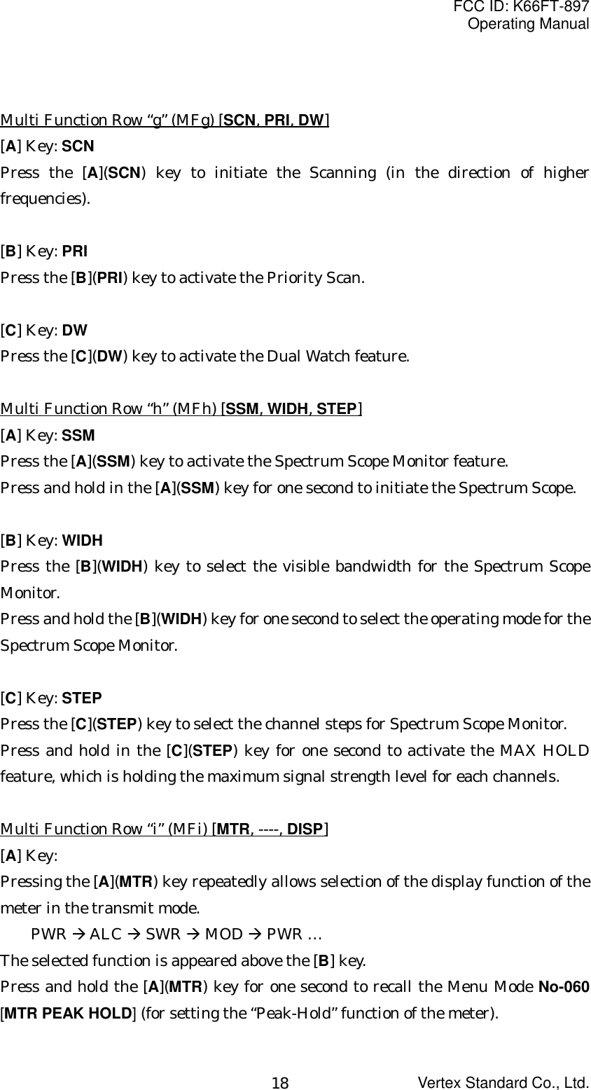 FCC ID: K66FT-897Operating ManualVertex Standard Co., Ltd.18Multi Function Row “g” (MFg) [SCN, PRI, DW][A] Key: SCNPress the [A](SCN) key to initiate the Scanning (in the direction of higherfrequencies).[B] Key: PRIPress the [B](PRI) key to activate the Priority Scan.[C] Key: DWPress the [C](DW) key to activate the Dual Watch feature.Multi Function Row “h” (MFh) [SSM, WIDH, STEP][A] Key: SSMPress the [A](SSM) key to activate the Spectrum Scope Monitor feature.Press and hold in the [A](SSM) key for one second to initiate the Spectrum Scope.[B] Key: WIDHPress the [B](WIDH) key to select the visible bandwidth for the Spectrum ScopeMonitor.Press and hold the [B](WIDH) key for one second to select the operating mode for theSpectrum Scope Monitor.[C] Key: STEPPress the [C](STEP) key to select the channel steps for Spectrum Scope Monitor.Press and hold in the [C](STEP) key for one second to activate the MAX HOLDfeature, which is holding the maximum signal strength level for each channels.Multi Function Row “i” (MFi) [MTR, ----, DISP][A] Key:Pressing the [A](MTR) key repeatedly allows selection of the display function of themeter in the transmit mode.PWR Æ ALC Æ SWR Æ MOD Æ PWR …The selected function is appeared above the [B] key.Press and hold the [A](MTR) key for one second to recall the Menu Mode No-060[MTR PEAK HOLD] (for setting the “Peak-Hold” function of the meter).