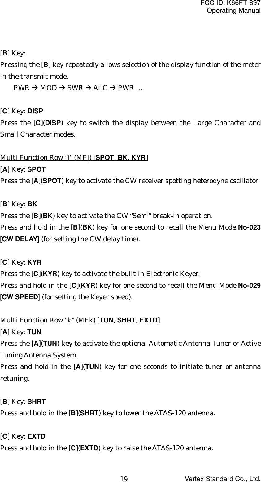 FCC ID: K66FT-897Operating ManualVertex Standard Co., Ltd.19[B] Key:Pressing the [B] key repeatedly allows selection of the display function of the meterin the transmit mode.PWR Æ MOD Æ SWR Æ ALC Æ PWR …[C] Key: DISPPress the [C](DISP) key to switch the display between the Large Character andSmall Character modes.Multi Function Row “j” (MFj) [SPOT, BK, KYR][A] Key: SPOTPress the [A](SPOT) key to activate the CW receiver spotting heterodyne oscillator.[B] Key: BKPress the [B](BK) key to activate the CW “Semi” break-in operation.Press and hold in the [B](BK) key for one second to recall the Menu Mode No-023[CW DELAY] (for setting the CW delay time).[C] Key: KYRPress the [C](KYR) key to activate the built-in Electronic Keyer.Press and hold in the [C](KYR) key for one second to recall the Menu Mode No-029[CW SPEED] (for setting the Keyer speed).Multi Function Row “k” (MFk) [TUN, SHRT, EXTD][A] Key: TUNPress the [A](TUN) key to activate the optional Automatic Antenna Tuner or ActiveTuning Antenna System.Press and hold in the [A](TUN) key for one seconds to initiate tuner or antennaretuning.[B] Key: SHRTPress and hold in the [B](SHRT) key to lower the ATAS-120 antenna.[C] Key: EXTDPress and hold in the [C](EXTD) key to raise the ATAS-120 antenna.