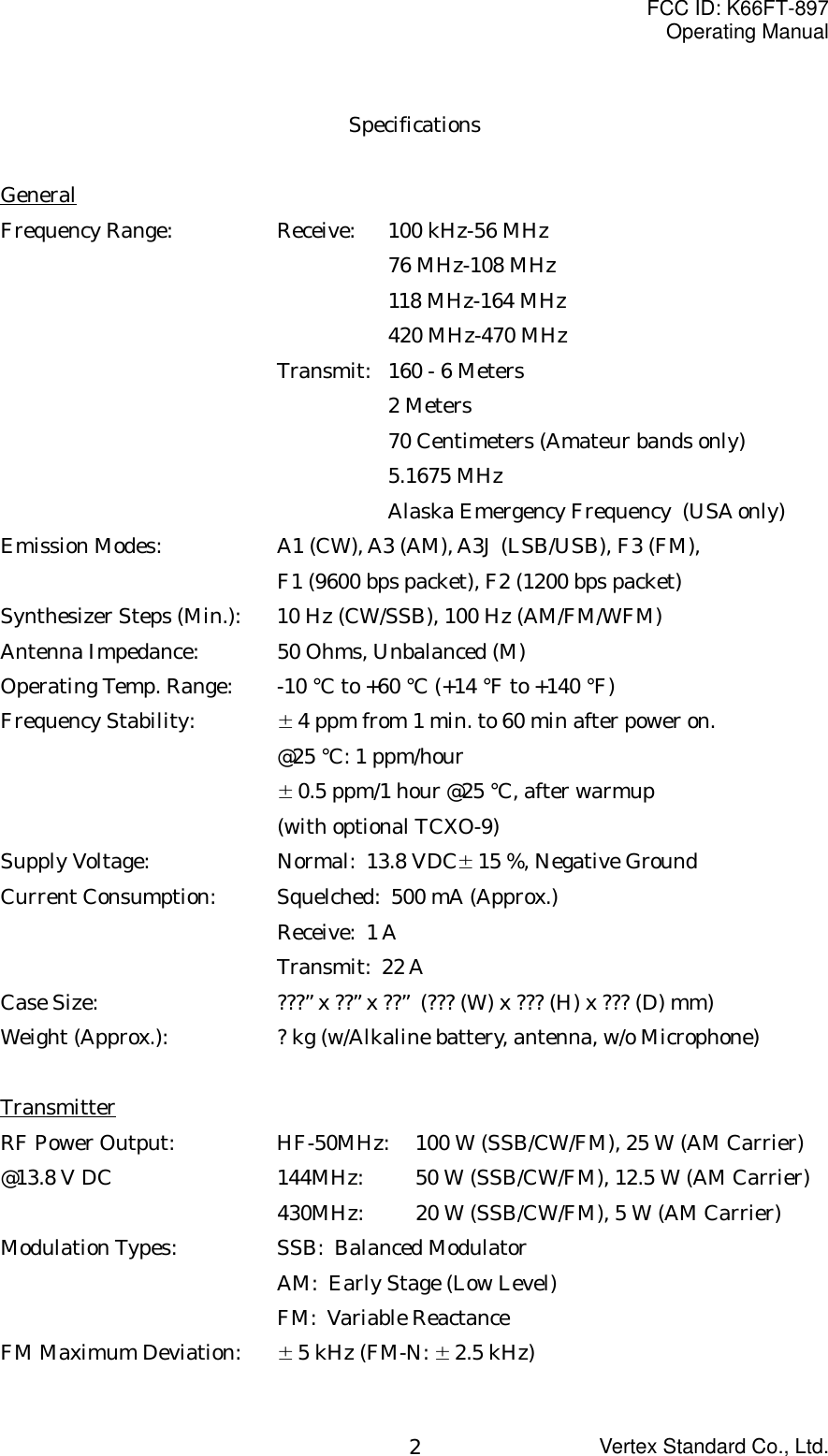 FCC ID: K66FT-897Operating ManualVertex Standard Co., Ltd.2SpecificationsGeneralFrequency Range: Receive: 100 kHz-56 MHz76 MHz-108 MHz118 MHz-164 MHz420 MHz-470 MHzTransmit: 160 - 6 Meters2 Meters70 Centimeters (Amateur bands only)5.1675 MHzAlaska Emergency Frequency  (USA only)Emission Modes: A1 (CW), A3 (AM), A3J (LSB/USB), F3 (FM),F1 (9600 bps packet), F2 (1200 bps packet)Synthesizer Steps (Min.): 10 Hz (CW/SSB), 100 Hz (AM/FM/WFM)Antenna Impedance: 50 Ohms, Unbalanced (M)Operating Temp. Range: -10 °C to +60 °C (+14 °F to +140 °F)Frequency Stability: ±4 ppm from 1 min. to 60 min after power on.@25 °C: 1 ppm/hour±0.5 ppm/1 hour @25 °C, after warmup(with optional TCXO-9)Supply Voltage:  Normal:  13.8 VDC±15 %, Negative GroundCurrent Consumption: Squelched:  500 mA (Approx.)Receive:  1 ATransmit:  22 ACase Size: ???” x ??” x ??”  (??? (W) x ??? (H) x ??? (D) mm)Weight (Approx.): ? kg (w/Alkaline battery, antenna, w/o Microphone)TransmitterRF Power Output: HF-50MHz: 100 W (SSB/CW/FM), 25 W (AM Carrier)@13.8 V DC 144MHz: 50 W (SSB/CW/FM), 12.5 W (AM Carrier)430MHz: 20 W (SSB/CW/FM), 5 W (AM Carrier)Modulation Types: SSB:  Balanced ModulatorAM:  Early Stage (Low Level)FM:  Variable ReactanceFM Maximum Deviation: ±5 kHz (FM-N: ±2.5 kHz)