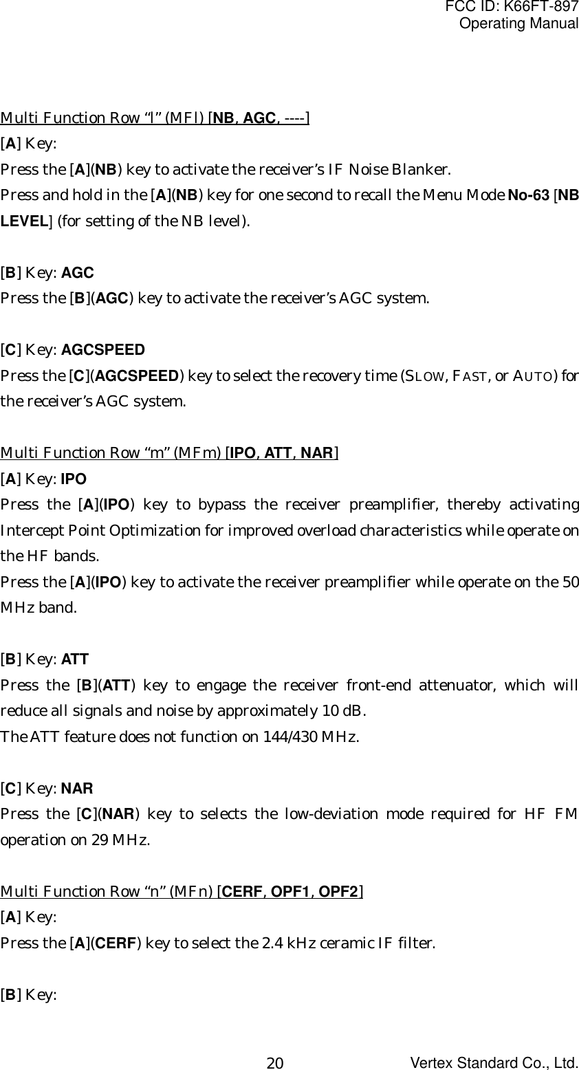 FCC ID: K66FT-897Operating ManualVertex Standard Co., Ltd.20Multi Function Row “l” (MFl) [NB, AGC, ----][A] Key:Press the [A](NB) key to activate the receiver’s IF Noise Blanker.Press and hold in the [A](NB) key for one second to recall the Menu Mode No-63 [NBLEVEL] (for setting of the NB level).[B] Key: AGCPress the [B](AGC) key to activate the receiver’s AGC system.[C] Key: AGCSPEEDPress the [C](AGCSPEED) key to select the recovery time (SLOW, FAST, or AUTO) forthe receiver’s AGC system.Multi Function Row “m” (MFm) [IPO, ATT, NAR][A] Key: IPOPress the [A](IPO) key to bypass the receiver preamplifier, thereby activatingIntercept Point Optimization for improved overload characteristics while operate onthe HF bands.Press the [A](IPO) key to activate the receiver preamplifier while operate on the 50MHz band.[B] Key: ATTPress the [B](ATT) key to engage the receiver front-end attenuator, which willreduce all signals and noise by approximately 10 dB.The ATT feature does not function on 144/430 MHz.[C] Key: NARPress the [C](NAR) key to selects the low-deviation mode required for HF FMoperation on 29 MHz.Multi Function Row “n” (MFn) [CERF, OPF1, OPF2][A] Key:Press the [A](CERF) key to select the 2.4 kHz ceramic IF filter.[B] Key: