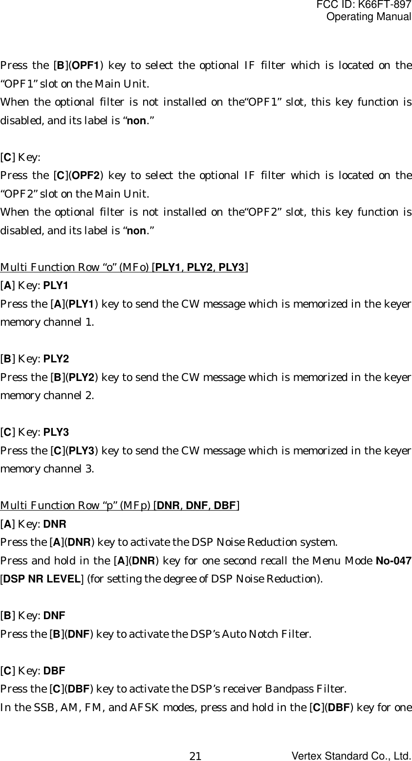 FCC ID: K66FT-897Operating ManualVertex Standard Co., Ltd.21Press the [B](OPF1) key to select the optional IF filter which is located on the“OPF1” slot on the Main Unit.When the optional filter is not installed on the“OPF1” slot, this key function isdisabled, and its label is “non.”[C] Key:Press the [C](OPF2) key to select the optional IF filter which is located on the“OPF2” slot on the Main Unit.When the optional filter is not installed on the“OPF2” slot, this key function isdisabled, and its label is “non.”Multi Function Row “o” (MFo) [PLY1, PLY2, PLY3][A] Key: PLY1Press the [A](PLY1) key to send the CW message which is memorized in the keyermemory channel 1.[B] Key: PLY2Press the [B](PLY2) key to send the CW message which is memorized in the keyermemory channel 2.[C] Key: PLY3Press the [C](PLY3) key to send the CW message which is memorized in the keyermemory channel 3.Multi Function Row “p” (MFp) [DNR, DNF, DBF][A] Key: DNRPress the [A](DNR) key to activate the DSP Noise Reduction system.Press and hold in the [A](DNR) key for one second recall the Menu Mode No-047[DSP NR LEVEL] (for setting the degree of DSP Noise Reduction).[B] Key: DNFPress the [B](DNF) key to activate the DSP’s Auto Notch Filter.[C] Key: DBFPress the [C](DBF) key to activate the DSP’s receiver Bandpass Filter.In the SSB, AM, FM, and AFSK modes, press and hold in the [C](DBF) key for one